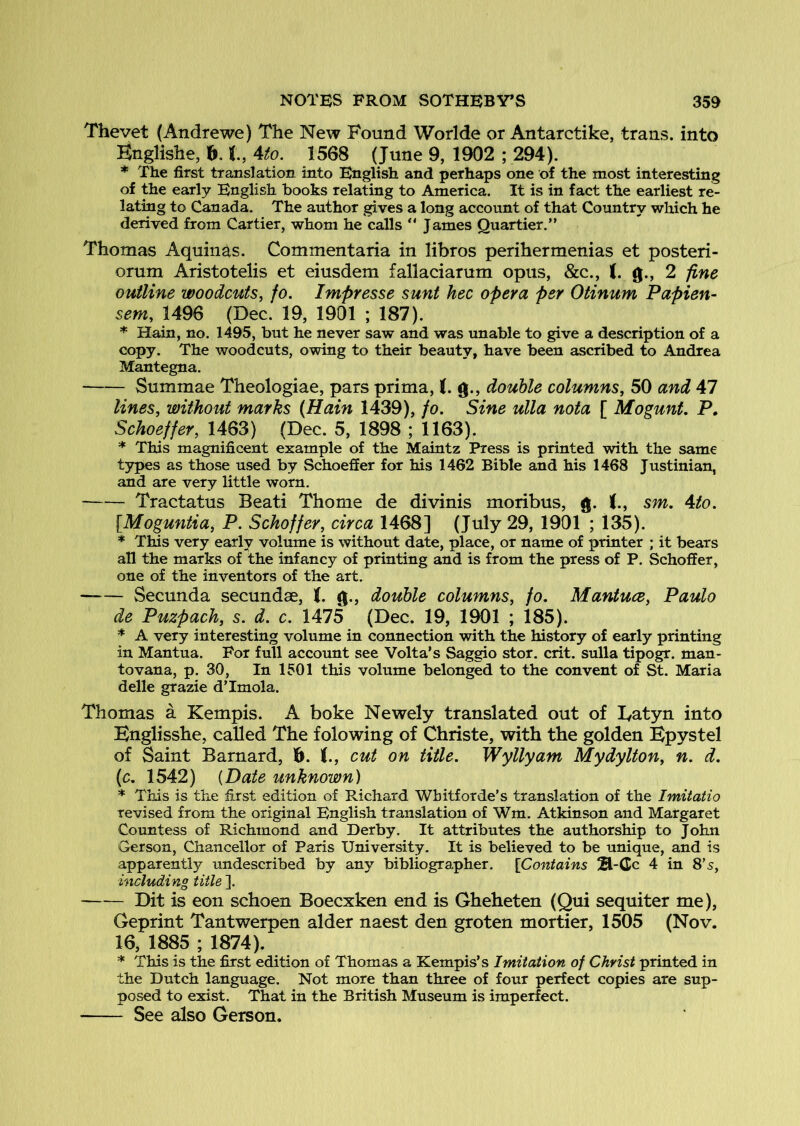 Thevet (Andrewe) The New Found Worlde or Antarctike, trans. into Knglishe, h. 1, 4to. 1568 (June 9, 1902 ; 294). * The first translation into English and perhaps one of the most interesting of the early English books relating to America. It is in fact the earliest re- lating to Canada. The author gives a long account of that Country which he derived from Cartier, whom he calls  James Quartier.” Thomas Aquinas. Commentaria in libros perihermenias et posteri- orum Aristotelis et eiusdem fallaciarum opus, &c., (. g., 2 fine outline woodcuts, jo. Impresse sunt hec opera per Otinum Papien- sem, 1496 (Dec. 19, 1901 ; 187). * Hain, no. 1495, but he never saw and was unable to give a description of a copy. The woodcuts, owing to their beauty, have been ascribed to Andrea Mantegna. Summae Theologiae, pars prima, (. g., double columns, 50 and 47 lines, without marks (Hain 1439), fo. Sine ulla nota [ Mogunt. P» Schoeffer, 1463) (Dec. 5, 1898 ; 1163). * This magnificent example of the Maintz Press is printed with the same types as those used by Schoeffer for his 1462 Bible and his 1468 Justinian, and are very little worn. Tractatus Beati Thome de divinis moribus, g. J., sm. 4to. [Moguntia, P. Schoffer, circa 1468] (July 29, 1901 ; 135). * Tins very early volume is without date, place, or name of printer ; it bears all the marks of the infancy of printing and is from the press of P. Schoffer, one of the inventors of the art. Secunda secundse, J. g., double columns, fo. Mantuce, Paulo de Puzpach, s. d. c. 1475 (Dec. 19, 1901 ; 185). * A very interesting volume in connection with the history of early printing in Mantua. For full account see Volta’s Saggio stor. crit. sulla tipogr. man- tovana, p. 30, In 1501 this volume belonged to the convent of St. Maria delle grazie d’lmola. Thomas a Kempis. A boke Newely translated out of Tatyn into Bnglisshe, called The folowing of Christe, with the golden Bpystel of Saint Barnard, f>. (., cut on title. Wyllyam Mydylton, n. d. (c. 1542) {Date unknown) * This is the first edition of Richard Wbitforde’s translation of the Imitatio revised from the original English translation of Wm. Atkinson and Margaret Countess of Richmond and Derby. It attributes the authorship to John Gerson, Chancellor of Paris University. It is believed to be unique, and is apparently undescribed by any bibliographer. [Contains 2l-Cc 4 in 8’s, including title ]. Dit is eon schoen Boecxken end is Gheheten (Qui sequiter me), Geprint Tantwerpen alder naest den groten mortier, 1505 (Nov. 16, 1885 ; 1874). * This is the first edition of Thomas a Kempis’s Imitation of Christ printed in the Dutch language. Not more than three of four perfect copies are sup- posed to exist. That in the British Museum is imperfect. See also Gerson.