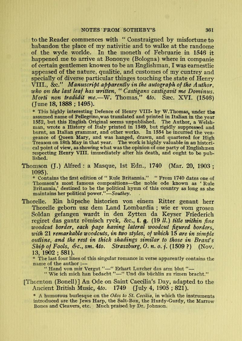 to the Reader commences with “ Constraigned by misfortune to habandon the place of my nativitie and to walke at the randome of the wyde worlde. In the moneth of Februarie in 1546 it happened me to arrive at Bononye (Bologna) where in companie of certain gentlemen knowen to be an Englishman, I was earnestlie appeased of the nature, qualitie, and customes of my cuntrey and specially of diverse particular thinges touching the state of Henry VIII., &c.” Manuscript apparently in the autograph of the Author, who on the last leaf has written, “ Castigans castigavit me Dominus. Morti non tradidit me.—W. Thomas/^ Ato. Ssec. XVI. (1546) (June 18,1888 ; 1495). * This highly interesting Defence of Henry VIII* by W.Thomas, under the assumed name of Pellegrino,was translated and printed in Italian in the year 1552, but this English Original seems unpublished. The Author, a Welsh- man, wrote a History of Italy printed in 1549, but rigidly suppressed and burnt, an Italian grammar, and other works. In 1554 he incurred the ven- geance of Queen Mary, and was hanged, drawn, and quartered for High Treason on 18th May in that year. The work is highly valuable in an histori- cal point of view, as showing what was the opinion of one party of Englishmen respecting Henry VIII. immediately after his death, and ought to be pub- lished. Thomson (J.) Alfred : a Masque, 1st Edn., 1740 (Mar. 20, 1903 ; 1095). * Contains the first edition of “ Rule Britannia.” ” From 1740 dates one of Thomson’s most famous compositions—the noble ode known as ‘ Rule Britannia,’ destined to be the political hymn of this country as long as she maintains her political power.”—Soutliey. Thorelle. Ein hiipsche historien von einem Ritter genant herr Thorelle gebom usz dem Land Lombardia ; wie er vom grosen Soldan gefangen wardt in den Zytten da Key^er Friederich regiret das gantz romisch ryck, &c., J. g. (19 //.) tide within fine woodcut border, each page having lateral woodcut figured borders, with 21 remarkable woodcuts, in two styles, of which 15 are in simple outline, and the rest in thick shadings similar to those in Brant's Ship of Fools, S-c.f sm. ^to. Straszburg, 0. n. o. j. (1509 ?) (Nov. 13, 1902 ; 581). * The last four lines of this singular romance in verse apparently contains the name of the author :— ” Hand von mir Vergut ”—“ Erhart Lurcher das arm blut ”— ” Wie ich mich han bedacht ”—” Und dis biichhn zu rimen bracht.” [Thornton (Bonell)] An Ode on Saint Caecilia’s Day, adapted to the Ancient British Music, ^to. 1749 (July 4, 1905 ; 821). * A humorous burlesque on the Odes to St. Cecilia, in which the instruments introduced are the Jews Harp, the Salt-Box, the Hurdy-Gurdy, the Marrow Bones and Cleavers, etc. Much praised by Dr. Johnson.