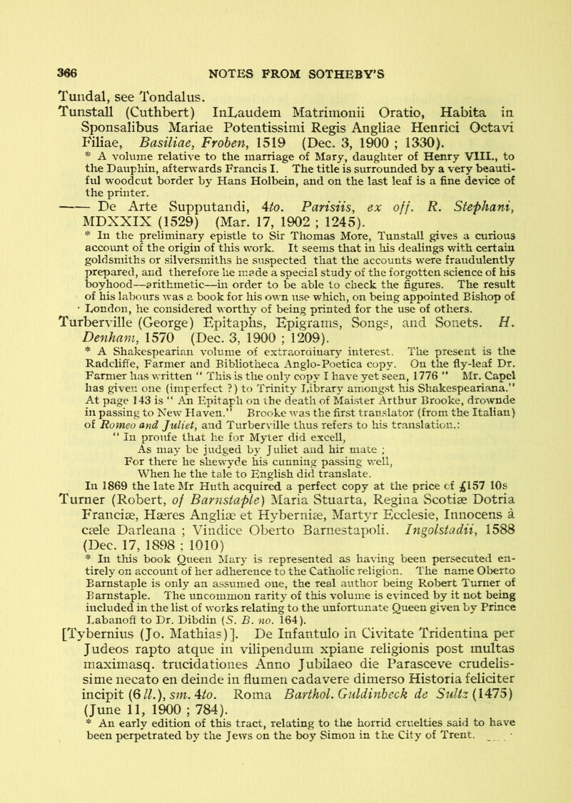 Tuiidal, see Tondalus. Tunstall (Cuthbert) IiiLaudem Matrimonii Oratio, Habita in Sponsalibus Mariae Potentissimi Regis Angliae Henrici Octavi Filiae, Basiliae, Frohen, 1519 {Dec. 3, 1900 ; 1330). * A volume relative to the marriage of Mary, daughter of Henry VIII., to the Dauphin, afterwards Francis I. The title is surrounded by a very beauti- ful woodcut border by Hans Holbein, and on the last leaf is a fine device of the printer, De Arte Supputandi, Ato. Parisiis, ex off. R. Stephanie MDXXIX (1529) (Mar. 17, 1902 ; 1245). In the preliminary epistle to Sir Thomas More, Tunstall gives a curious account of the origin of this work. It seems that in his dealings with certain goldsmiths or silversmiths he suspected that the accounts were fraudulently prepared, and therefore he made a special study of the forgotten science of his boyhood—arithmetic—in order to be able to check the figures. The result of his labours was a book for his own use which, on being appointed Bishop of • Eondon, he considered worthy of being printed for the use of others. Turberville (George) Epitaphs, Epigrams, Songs, and Sonets. H. Denham, 1570 (Dec. 3, 1900 ; 1209). * A Shakespearian volume of extraordinar}'’ interest. The present is the Radclifie, Farmer and Bibliotheca Anglo-Poetica copy. On the fly-leaf Dr, Farmer has written  This is the only copy I have yet seen, 1776 ” Mr. Capel has given one (imperfect ?) to Trinity library amiong.st his Shakespeariana,” At page 143 is “ An Epitaph on the death of Maister Arthur Brooke, drownde in passing to New Haven.” Brooke was the first translator (from the Italian) of Romeo and Juliety and Turberville thus refers to his translation.: ” In proufe that he for Myter did excell. As may be judged by Juliet and hit mate ; For there he shewyde his cunning passing well, When he the tale to English did translate. In 1869 the late Mr Huth acquired a perfect copy at the price of jgl57 10s Turner (Robert, of Barnstaple) Maria Stuarta, Regina Scotiae Dotria Francise, Haeres Anglise et Hybernise, Martyr Kcclesie, Innocens a ctele Darleana ; Vindice Oberto Barnestapoli. Ingolstadii, 1588 (Dec. 17, 1898 ; 1010) * In this book Queen Mary is represented as having been persecuted en- tirely on account of her adherence to the Catholic religion. The name Oberto Barnstaple is only an assumed one, the real author being Robert Turner of Barnstaple. The uncommon rarity of this volume is evinced by it not being included in the list of works relating to the unfortunate Queen given by Prince Labanofi to Dr. Dibdin (S. B. no. 164). [Tybernius (Jo. Mathias)]. De Infantulo in Civitate Tridentina per Judeos rapto atque in vilipendum xpiane religionis post multas maximasq. trucidationes Anno Jubilaeo die Parasceve crudelis- sime necato en deinde in flumen cadavere dimerso Historia feliciter incipit (6//.), 5m. 4^0. Roma Barthol.Guldinheck de SuUz (\A7S) (June 11, 1900 ; 784). * An early edition of this tract, relating to the horrid cruelties said to have been perpetrated by the Jews on the boy Simon in the City of Trent.