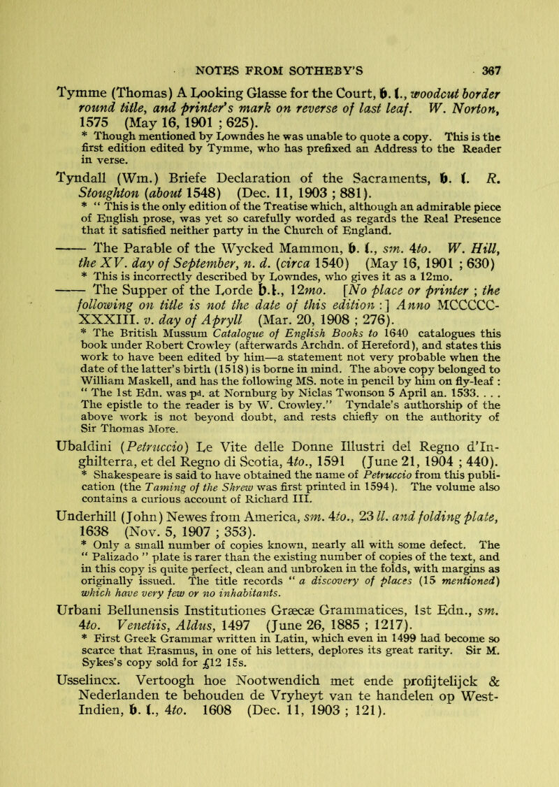Tymme (Thomas) A Looking Glasse for the Court, 6. woodcut border round title, and printer*s mark on reverse of last leaf. W. Norton, 1575 (May 16, 1901 ; 625). * Though mentioned by Eowndes he was unable to quote a copy. This is the first edition edited by Tymme, who has prefixed an Address to the Reader in verse. Tyndall (Wm.) Briefe Declaration of the Sacraments, ft. i. R, Stoughton (about 1548) (Dec. 11, 1903 ; 881). * “ This is the only edition of the Treatise which, although an admirable piece of English prose, was yet so carefully worded as regards the Real Presence that it satisfied neither party in the Church of England. The Parable of the Wycked Mammon, ft. i., sm. 4to. W. Hill, the XV. day of September, n. d. (circa 1540) (May 16, 1901 ; 630) * This is incorrectly described by Towndes, who gives it as a 12mo. The Supper of the Lorde ft.!., \2mo. [Ao place or printer ; the following on title is not the date of this edition :] Anno MCCCCC- XXXIII. y. day of Apryll (Mar. 20, 1908 ; 276). * The British Mussum Catalogue of English Books to 1640 catalogues this book under Robert Crowley (afterwards Archdn. of Hereford), and states this work to have been edited by him—a statement not very probable when the date of the latter’s birth (1518) is borne in mind. The above copy belonged to William Maskell, and has the following MS. note in pencil by him on fly-leaf : “ The 1st Edn. was pd, at Nornburg by Niclas Twonson 5 April an. 1533. . . . The epistle to the reader is by W. Crowley.” Tyndale’s authorship of the above work is not beyond doubt, and rests chiefly on the authority of Sir Thomas More. Ubaldini (Petruccio) Le Vite delle Donne Illustri del Regno dTn- ghilterra, et del Regno di Scotia, Ato., 1591 (June 21, 1904 ; 440). * Shakespeare is said to have obtained the name of Petruccio from this publi- cation (the Taming of the Shrew was first printed in 1594). The volume also contains a curious account of Richard III. Underhill (John) Newes from America, sm. Ato., 23 ll. and folding plate, 1638 (Nov. 5, 1907 ; 353). * Only a small number of copies known, nearly all with some defect. The “ Palizado ” plate is rarer than the existing number of copies of the text, and in this copy is quite perfect, clean and unbroken in the folds, with margins as originally issued. The title records ” a discovery of places (15 mentioned) which have very few or no inhabitants. Urban! Bellunensis Institutioiies Grsecse Grammatices, 1st Bdn., sm. Ato. Venetiis, Aldus, 1497 (June 26, 1885 ; 1217). * First Greek Grammar written in Latin, which even in 1499 had become so scarce that Erasmus, in one of his letters, deplores its great rarity. Sir M. Sykes’s copy sold for ;gl2 15s. Usselincx. Vertoogh hoe Nootwendich met ende profijtelijck & Nederlanden te behouden de Vryheyt van te handelen op West- Indien, ft. t, Ato. 1608 (Dec. 11, 1903 ; 121).