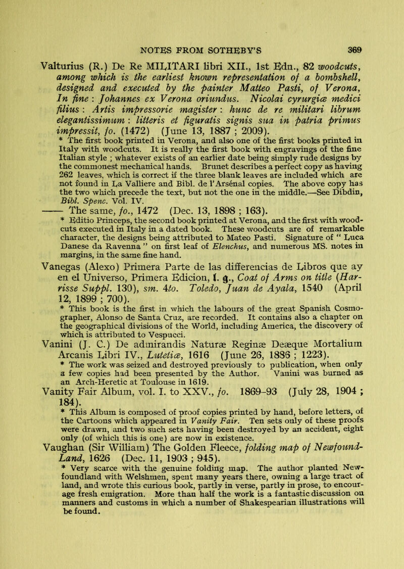 Valturius (R.) De Re MIEITARI libri XII., 1st Bdn., 82 woodcuts, among which is the earliest known representation of a bombshell, designed and executed by the painter Matteo Pasti, of Verona, In fine : Johannes ex Verona oriundus. Nicolai cyrurgice medici filius : Artis impressorie magister: hunc de re militari librum elegantissimum : litteris et figuratis signis sua in patria primus impressit, fo. (1472) (June 13, 1887 ; 2009). * The first book printed in Verona, and also one of the first books printed in Italy with woodcuts. It is really the first book with engravings of the fine Italian style ; whatever exists of an earlier date being simply rude designs by the commonest mechanical hands. Brunet describes a perfect copy as having 262 leaves, which is correct if the three blank leaves are included which are not found in Ea Valliere and Bibl. de 1’Arsenal copies. The above copy has the two which precede the text, but not the one in the middle.—See Dibdin, Bibl. Spenc. Vol. IV. The same, fo., 1472 (Dec. 13, 1898 ; 163). * Editio Princeps, the second book printed at Verona, and the first with wood- cuts executed in Italy in a dated book. These woodcuts are of remarkable character, the designs being attributed to Mateo Pasti. Signature of “ Luca Danese da Ravenna ” on first leaf of Elenchus, and numerous MS. notes in margins, in the same fine hand. Vanegas (Alexo) Primera Parte de las differencias de lyibros que ay en el Universo, Primera Bdicion, (. g.. Coat of Arms on title (Har- risse Suppl. 130), sm. Ato. Toledo, Juan de Ayala, 1540 (April 12, 1899 ; 700). * This book is the first in which the labours of the great Spanish Cosmo- grapher, Alonso de Santa Cruz, are recorded. It contains also a chapter on the geographical divisions of the World, including America, the discovery of which is attributed to Vespucci. Vanini (J. C.) De admirandis Naturae Reginse Deaeque Mortalium Arcanis Bibri IV., Lutetice, 1616 (June 26, 1886 ; 1223). * The work was seized and destroyed previously to publication, when only a few copies had been presented by the Author. Vanini was burned as an Arch-Heretic at Toulouse in 1619. Vanity Fair Album, vol. I. to XXV., fo. 1869-93 (July 28, 1904 ; 184). * This Album is composed of proof copies printed by hand, before letters, of the Cartoons which appeared in Vanity Fair. Ten sets only of these proofs were drawn, and two such sets having been destroyed by an accident, eight only (of which this is one) are now in existence. Vaughaa (Sir William) The Golden Fleece, folding map of Newfound- Land, 1626 (Dec. 11, 1903 ; 945). * Very scarce with the genuine folding map. The author planted New- foundland with Welshmen, spent many years there, owning a large tract of land, and wrote this curious book, partly in verse, partly in prose, to encour- age fresh emigration. More than half the work is a fantastic discussion on manners and customs in which a number of Shakespearian illustrations will be foimd.