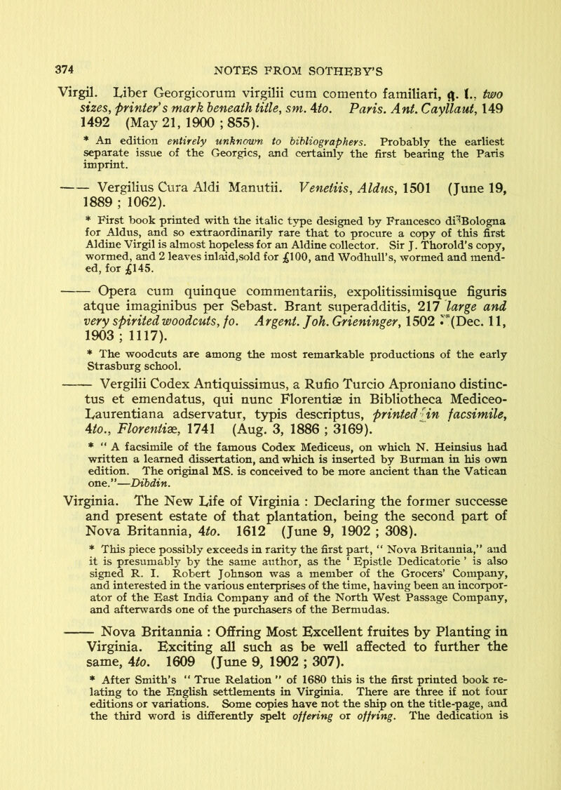 Virgil. Liber Georgicorum virgilii cum comento familiari, two sizes, printer's mark beneath title, sm. 4to. Paris. Ant. Cayilaut, 149 1492 (May 21, 1900 ; 855). * An edition entirely unknown to bibliographers. Probably the earliest separate issue of the Georgies, and certainly the first bearing the Paris imprint. ^ Vergilius Cura Aldi Manutii, Veneiiis, Aldus, 1501 (June 19, 1889 ; 1062). * First book printed with the italic type designed by Francesco di^Bologna for Aldus, and so extraordinarily rare that to procure a copy of this first Aldine Virgil is almost hopeless for an Aldine collector. Sir J. Thorold’s copy, wormed, and 2 leaves inlaid,sold for ;gl00, and Wodhull’s, wormed and mend- ed, for ;gl45. • Opera cum quinque commentariis, expolitissimisque figuris atque imaginibus per Sebast. Brant superadditis, 217 large and very spirited woodcuts, fo. Argent. J oh. Grieninger, 1502 r(Dec. 11, 1903 ; 1117). * The woodcuts are among the most remarkable productions of the early Strasburg school. Vergilii Codex Antiquissimus, a Rufio Turcio Aproniano distinc- tus et emendatus, qui nunc Florentiae in Bibliotheca Mediceo- Laurentiana adservatur, typis descriptus, printed Hn facsimile, Ato., Florenti2e, 1741 (Aug. 3, 1886 ; 3169). * “ A facsimile of the famous Codex Mediceus, on which N. Heinsius had written a learned dissertation, and which is inserted by Burman in his own edition. The original MS. is conceived to be more ancient than the Vatican one.”—Dihdin. Virginia. The New Life of Virginia : Declaring the former successe and present estate of that plantation, being the second part of Nova Britannia, Ato. 1612 (June 9, 1902 ; 308). * This piece possibly exceeds in rarity the first part, “ Nova Britannia,” and it is presumably by the same author, as the ‘ Epistle Dedicatorie ’ is also signed R. I. Robert Johnson was a member of the Grocers’ Company, and interested in the various enterprises of the time, having been an incorpor- ator of the East India Company and of the North West Passage Company, and afterwards one of the purchasers of the Bermudas. Nova Britannia : Offring Most Excellent fruites by Planting in Virginia. Exciting all such as be well affected to further the same, Ato. 1609 (June 9, 1902 ; 307). * After Smith’s ” True Relation ” of 1680 this is the first printed book re- lating to the English settlements in Virginia. There are three if not four editions or variations. Some copies have not the ship on the title-page, and the third word is differently s^t offering or offring. The dedication is