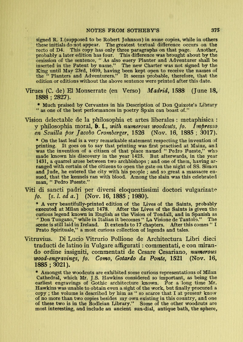 signed R. I.(supposed to be Robert Johnson) in some copies, while in others these initials do not appear. The greatest textual difference occurs on the recto of D4. This copy has only three paragraphs on that page. Another, probably a later edition has four. This difference was brought about by the omission of the sentence, “ As also euery Planter and Adventurer shall be inserted in the Patent by name.” The new Charter was not signed by the King until May 23rd, 1609, having been kept open to receive the names of the ” Planters and Adventurers.” It seems probable, therefore, that the edition or editions without the above sentence were printed after this date. Virues (C. de) K1 Monserrate (en Verso) Madrid, 1588 (June 18, 1888 ; 2827). * Much praised by Cervantes in his Description of Don Quixote’s library ” as one of the best performances in poetry Spain can boast of.” Vision delectable de la philosopbia et artes liberales : metaphisica : y philosopbia moral, 1^. with numerous woodcuts, fo. Impresso en Seuilla por Jacoho Cromherger, 1526 (Nov. 16, 1885 ; 3017). * On the last leaf is a very remarkable statement respecting the invention of printing. It goes on to say that printing was first practised at Mainz, and was the invention of a citizen of that place named ” Pedro Fueste,” who made known his discovery in the year 1425. But afterwards, in the year 1431, a quarrel arose between two archbishops ; and one of them, having ar- ranged with certain of the citizens to open the gate on the night of SS. Simon and Jude, he entered the city with his people ; and so great a massacre en- sued, that the kennels ran with blood. Among the slain was this celebrated man, “ Pedro Fueste.” Viti di sancti padri per diversi eloquentissimi doctor! vulgarizate fo. [s. 1. ed a.'\ (Nov. 16, 1885 ; 1980). * A very beautifully-printed edition of the Dives of the Saints, probably executed at Milan about 1478. After the Dives of the Saints is given the curious legend known in English as the Vision of Tondall, and in Spanish as Don Tungano,” while in Italian it becomes ” Da Visione de Tantolo.” The scene is still laid in Ireland. It extends to 17 chapters. After this comes ” I Prato Spirituale,” a most curious collection of legends and tales. Vitruvius. Di I^ucio Vitrurio Pollione de Architectura Libri dieci traducti de latino in Vulgare affigurati: commentati, e con miran- do ordine insigniti, commentati de Cesare Cesariano, numerous wood-engravings, fo. Como, Gotardo da Ponte, 1521 (Nov. 16, 1885 ; 3021). * Amongst the woodcuts are exhibited some curious representations of Milan Cathedral, which Mr. J.S. Hawkins considered so important, as being the earliest engravings of Gothic architecture known. For a long time Mr. Hawkins was unable to obtain even a sight of the work, but finally procured a copy ; the volume is described by him as “ so scarce that I at present know of no more than two copies besides my own existing in this country, and one of these two is in the Bodleian Dibrary.” Some of the other woodcuts are most interesting, and include an ancient sun-dial, antique bath, the sphere.