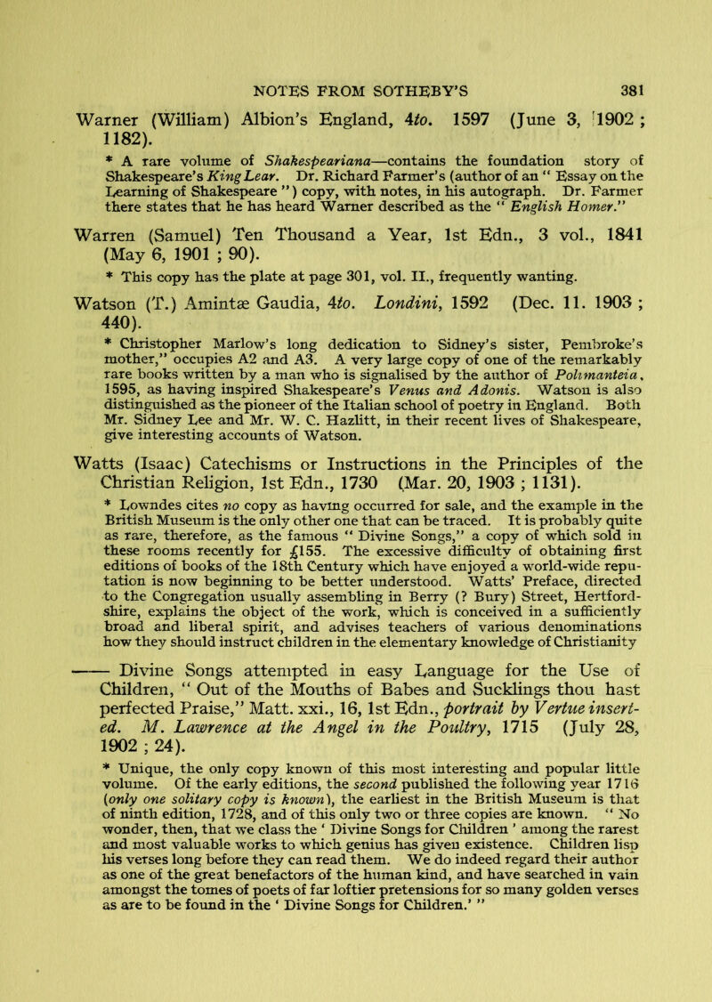 Warner (William) Albion’s England, 4/o. 1597 (June 3, '1902 ; 1182). * A rare volume of Shakespeariana—contains the foundation story of Shakespeare’s King Lear. Dr. Richard Parmer’s (author of an “ Essay on the Learning of Shakespeare ”) copy, with notes, in his autograph. Dr. Farmer there states that he has heard Warner described as the “ English Homer.'' Warren (Samuel) Ten Thousand a Year, 1st Edn., 3 vol., 1841 (May 6, 1901 ; 90). * This copy has the plate at page 301, vol. II., frequently wanting, Watson (T.) Amintse Gaudia, Ato. Londini, 1592 (Dec. 11. 1903 ; 440). * Christopher Marlow’s long dedication to Sidney’s sister, Pembroke’s mother,” occupies A2 and A3. A very large copy of one of the remarkably rare books written by a man who is signalised by the author of Polimanteia, 1595, as having inspired Shakespeare’s Venus and Adonis. Watson is also distinguished as the pioneer of the Italian school of poetry in England. Both Mr, Sidney Lee and Mr. W. C. Hazlitt, in their recent lives of Shakespeare, give interesting accounts of Watson. Watts (Isaac) Catechisms or Instructions in the Principles of the Christian Religion, 1st Edn., 1730 (Mar. 20, 1903 ; 1131). * Lowndes cites no copy as havmg occurred for sale, and the example in the British Museum is the only other one that can be traced. It is probably quite as rare, therefore, as the famous “ Divine Songs,” a copy of which sold in these rooms recently for ;;gl55. The excessive difficulty of obtaining first editions of books of the 18th Century which have enjoyed a world-wide repu- tation is now beginning to be better understood. Watts’ Preface, directed to the Congregation usually assembling in Berry (? Bury) Street, Hertford- shire, explains the object of the work, which is conceived in a sufficiently broad and liberal spirit, and advises teachers of various denominations how they should instruct children in the elementary knowledge of Christianity Divine Songs attempted in easy Language for the Use of Children, “ Out of the Mouths of Babes and Sucklings thou hast perfected Praise,” Matt, xxi., 16,1st Edn., portrait by Vertue insert- ed. M. Lawrence at the Angel in the Poultry^ 1715 (July 28, 1902 ; 24). * Unique, the only copy known of this most interesting and popular little volume. Of the early editions, the second published the following year 1716 {only one solitary copy is known), the earliest in the British Museum is that of ninth edition, 1728, and of this only two or three copies are known. “ No wonder, then, that we class the ‘ Divine Songs for Children ’ among the rarest and most valuable v'^orks to which genius has given existence. Children lisp his verses long before they can read them. We do indeed regard their author as one of the great benefactors of the hiiman kind, and have searched in vain amongst the tomes of poets of far loftier pretensions for so many golden verses as are to be foimd in the ‘ Divine Songs for Children.’ ”