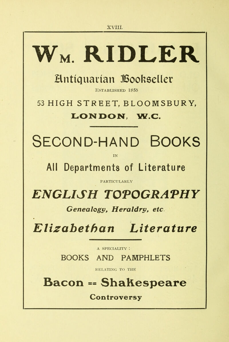 Wm ridler Hntiquaiian Bookseller Kstabushed 1855 53 HIGH STREET, BLOOMSBURY, X^ONDONT, W.C. SECOND-HAND BOOKS IN All Departments of Literature PARTICULARLY ENGLISH TOPOGRAPHY Genealogy, Heraldry, etc. m Elizabethan Literature A speciality : BOOKS AND PAMPHLETS RELATING TO THE Bacon == Shakespeare Controversy