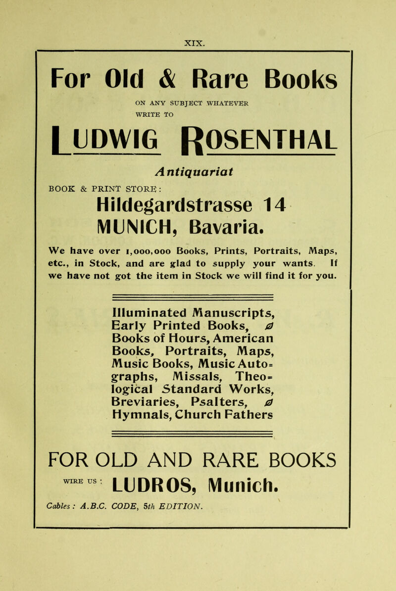 For Old & Rare Books ON ANY SUBJECT WHATEVER WRITE TO I LDWIG ROSENTHAL Antiquariat BOOK & PRINT STORE : Hildegardstrasse 14 MUNICH, Bavaria. We have over 1,000,000 Books, Prints, Portraits, Maps, etc., in Stock, and are jflad to supply your wants. If we have not got the item in Stock we will find it for you. Illuminated Manuscripts, Early Printed Books, j2i Books of Hours, American Books, Portraits, Maps, Music Books, Music Auto= gfraphs, Missals, Theo* log:ical Standard Works, Breviaries, Psalters, /2J Hymnals, Church Fathers FOR OLD AND RARE BOOKS LUDROS, Munich. Cables: A.B.C. CODE, 5th EDITION.