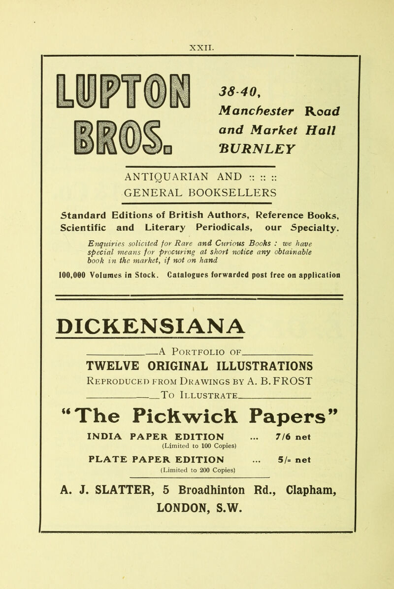 38 40, Manchester Road and Market Hall BURNLEY ANTIQUARIAN AND :: :: :: GENERAL BOOKSELLERS Standard Editions of British Authors, Reference Books, Scientific and Literary Periodicals, our Specialty. Enquiries solicited for Rare and Curious Books : we have special means for procuring at short notice any obtainable book in the market, if not on hand 100,000 Volumes in Stock. Catalogues forwarded post free on application DICKENSIANA A Portfolio of TWELVE ORIGINAL ILLUSTRATIONS Reproduced from Drawings by A. B. FROST To Illustrate “The Pickwick Papers” INDIA PAPER EDITION ... 7/6 net (Limited to 100 Copies) PLATE PAPER EDITION ... 5/= net (Limited to 200 Copies) A. J. SLATTER, 5 Broadhinton Rd., Clapham, LONDON, S.W.