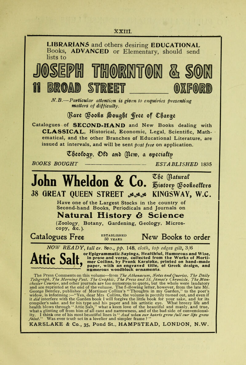 XXIlt LIBRARIAN5 and others desiring EDUCATIONAL Books, ADVANCED or Elementary, should send lists to N.B.—Particular attention is given to enquiries presenting matters of difficulty. (Rare of Catalogues of SECOND=HAND and New Books dealing with CLASSICAL, Historical, Economic, Legal, Scientific, Math- ematical, and the other Branches of Educational Literature, are issued at intervals, and will be sent post free on application. ^^eofogp, anb (Tlcw, a BOOKS BOUGHT ESTABLISHED 1835 (Jlaturaf • ^tetorj Q0oo6eeffetr0 38 GREAT QUEEN STREET KINQSWAY, W.C. Have one of the Largest Stocks in the country of Second-hand Books, Periodicals and Journals on Natural History 6 Science (Zoology- Botany, Gardening, Geology, Micros- copy, &c.). Catalogues Free New Books to order NOIV READYy tall cr. 8vo., pp. 148, cloth, top edges gilt, 3/6 Attic Salt, or Epis:rammaticSayings, Healthful, Humorous and Wise, in prose and verse, collected from the Works of Morti° mer Collins, by Prank Karslake, printed on hand^made paper, with an engraved title, of Greek design, and numerous woodblock ornaments. The Press Comments on this volume—from The Athenaeum, Notes a7tdQueries, The Daily Telegraph, The Morning Post, The Graphic, The Press and St. James's Chronicle, The Man- chester Courier, and other journals are too numerous to quote, but the whole were laudatory and are reprinted at the end of the volume. The fidlowing letter, however, from the late Mr. George Bentley, publisher of Mortimer Collins’s “Thoughts in my Garden,” to the poet’s widow, is informing:—“Yes, dear Mrs Collins, the volume is prettily turned out, and even if it did interfere with the Garden book I will forgive the little book for your sake, and for its compiler’s sake, and for his type and his paper and his artistic eye. What breezy life and health blows through “ Attic Salt,” what a keen love of the beautiful and manly, and true, what a glinting off from him of all cant and narrowness, and of the bad side of conventional- ity. I think one of his most beautiful lines is “ And when our hearts grow full our lips grow faint. Was ever truth set in a lovelier and simpler frame ? ”