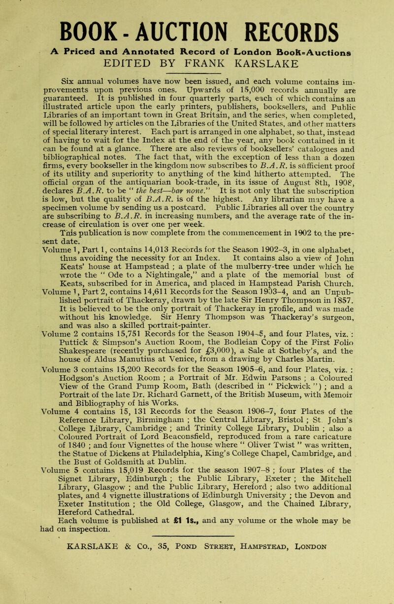 BOOK-AUCTION RECORDS A Priced and Annotated Record of London Book-Auctions EDITED BY FRANK KARSLAKE Six annual volumes have now been issued, and each volume contains im- provements upon previous ones. Upwards of 15,000 records annually are guaranteed. It is published in four quarterly parts, each of which contains an illustrated article upon the early printers, publishers, booksellers, and Public Libraries of an important town in Great Britain, and the series, when completed, will be followed by articles on the Libraries of the United vStates, and other matters of special literary interest. Bach part is arranged in one alphabet, so that, instead of having to wait for the Index at the end of the year, any book contained in it can be found at a glance. There are also reviews of booksellers’ catalogues and bibliographical notes. The fact that, with the exception of less than a dozen firms, every bookseller in the kingdom now subscribes to B.A.R. is sufficient proof of its utility and superiority to anything of the kind hitherto attempted. The official organ of the antiquarian book-trade, in its issue of August 8th, 1908, declares B.A.R. to be “ the best—hm none.” It is not only that the subscription is low, but the quality of B.A.R. is of the highest. Any librarian may have a specimen volume by sending us a postcard. Public Libraries all over the country are subscribing to B.A.R. in increasing numbers, and the average rate of the in- crease of circulation is over one per week. This publication is now complete from the commencement in 1902 to. the pre- sent date. Volume 1, Part 1, contains 14,013 Records for the Season 1902-3, in one alphabet, thus avoiding the necessity for an Index. It contains also a view of John Keats’ house at Hampstead ; a plate of the mulberry-tree imder which he wrote the “ Ode to a Nightingale,” and a plate of the memorial bust of Keats, subscribed for in America, and placed in Hampstead Parish Church. Volume 1, Part 2, contains 14,611 Records for the Season 1903-4, and an Unpub- lished portrait of Thackeray, drawn by the late Sir Henry Thompson in 1857. It is believed to be the only portrait of Thackeray in profile, and was made without his knowledge. Sir Henry Thompson was Thackeray’s surgeon, and was also a skilled portrait-painter. Volume 2 contains 15,751 Records for the Season 1904--5, and four Plates, viz. : Puttick & Simpson’s Auction Room, the Bodleian Copy of the First Folio Shakespeare (recently purchased for ;^3,000), a Sale at Sotheby’s, and the house of Aldus Manutius at Venice, from a drawing by Charles Martin. Volume 3 contains 15,200 Records for the Season 1905-6, and four Plates, viz. : Hodgson’s Auction Room ; a Portrait of Mr. Bdwin Parsons ; a Coloured View of the Grand Pump Room, Bath (described in “ Pickwick ”) ; and a Portrait of the late Dr. Richard Garnett, of the British Museum, with Memoir and Bibliography of his Works. Volume 4 contains 15, 131 Records for the Season 1906—7, four Plates of the Reference Library, Birmingham ; the Central Library, Bristol ; St John’s College Library, Cambridge ; and Trinity College Library, Dublin ; also a Coloured Portrait of Lord Beaconsfield, reproduced from a rare caricature of 1840 ; and fo\ir Vignettes of the house where ” Oliver Twist ” was written, the Statue of Dickens at Philadelphia, King’s College Chapel, Cambridge, and the Bust of Goldsmith at Dublin. Volume 5 contains 15,019 Records for the season 1907-8 ; four Plates of the Signet Library, Bdinburgh ; the Public Library, Bxeter ; the Mitchell Library, Glasgow ; and the PubUc Library, Hereford ; also two additional plates, and 4 vignette illustrations of Bdinburgh University ; the Devon and Bxeter Institution ; the Old College, Glasgow, and the Chained Library, Hereford Cathedral. Bach volume is published at £1 Is., and any volume or the whole may be had on inspection.