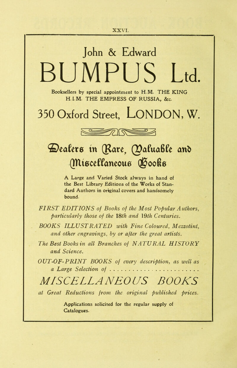 John & Edward BUMPUS U Booksellers by special appointment to H.M. THE KING H.I.M. THE EMPRESS OF RUSSIA, &c. 350 Oxford Street, LONDON, W. ®eafet0 in (Rare, (PafuaBfe an& QRieceffancoue (^oofie A Large and Varied Stock always in hand of the Best Library Editions of the Works of Stan- dard Authors in original covers and handsomely bound. FIRST EDITIONS of Books of the Most Popular Authors, particularly those of the \Sth and \Qth Centuries. . BOOKS ILLUSTRATED with Fine Coloured, Mezzotint, and other engravings, by or after the great artists. The Best Books in all Branches of NATURAL HISTORY and Science. OUT-OF-PRINT BOOKS of every description, as well as a Large Selection of MISCELLANEOUS BOOKS at Great Reductions from the original published prices. Applications solicited for the regular supply of Catalogues.