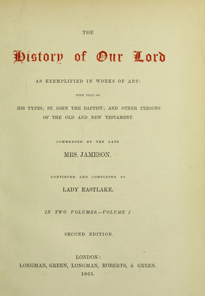 ^iotoip of #ttr 2,ori) AS EXEMPLIFIED IN WORKS OF ART; ■SYITH THAT Oi’ HIS TYPES; ST. JOHN THE BAPTIST; AND OTHER PERSONS OF THE OLD AND NEW TESTAMENT. COMMENCED BY THE LATE MES. JAMESON. CONTINUED AND COMPLETED BY- LADY EASTLAKE. IN TWO VOLUMES. —VOLUME I. SECOND EDITION. LONDON: LONGMAN, GREEN, LONGMAN, ROBERTS, & GREEN. 1865.