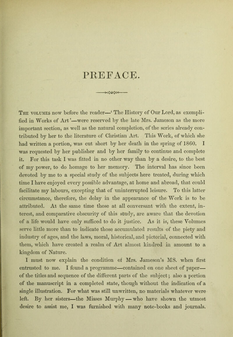 PREFACE. The volumes now before the reader—‘ Tire History of Our Lord, as exempli- fied in Works of Art’—were reserved by the late Mrs. Jameson as the more important section, as well as the natural completion, of the series already con- tributed by her to the literature of Christian Art. This Work, of which she had written a portion, was cut short by her death in the spring of 1860. I was requested by her publisher and by her family to continue and complete it. For this task I was fitted in no other way than by a desire, to the best of my power, to do homage to her memory. The interval has since been devoted by me to a special study of the subjects here treated, during which time I have enjoyed every possible advantage, at home and abroad, that could facilitate my labours, excepting that of uninterrupted leisure. To this latter circumstance, therefore, the delay in the appearance of the Work is to be attributed. At the same time those at all conversant with the extent, in- terest, and comparative obscurity of this study, are aware that the devotion of a life would have only sufficed to do it justice. As it is, these Volumes serve little more than to indicate those accumulated results of the piety and industry of ages, and the laws, moral, historical, and pictorial, connected with them, which have created a realm of Art almost kindred in amount to a kingdom of Nature. I must now explain the condition of Mrs. Jameson’s MS. when first entrusted to me. I found a programme—contained on one sheet of paper— of the titles and sequence of the different parts of the subject; also a portion of the manuscript in a completed state, though without the indication of a single illustration. For what was still unwritten, no materials whatever were left. By her sisters—the Misses Murphy — who have shown the utmost desire to assist me, I was furnished with many note-books and journals.