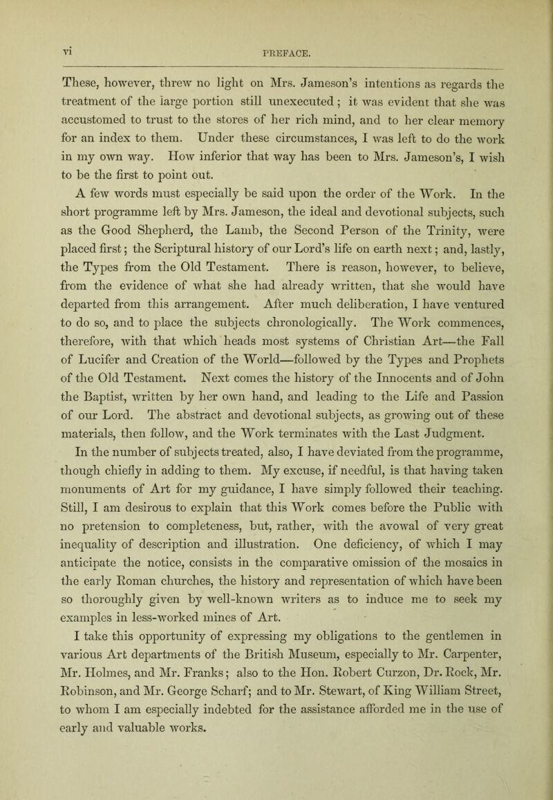 These, however, threw no light on Mrs, Jameson’s intentions as regards the treatment of the large portion still unexecuted ; it was evident that she was accustomed to trust to the stores of her rich mind, and to her clear memory for an index to them. Under these circumstances, I was left to do the work in my own way. How inferior that way has been to Mrs. Jameson’s, I wish to be the first to point out. A few words must especially be said upon the order of the Work. In the short programme left by Mrs. Jameson, the ideal and devotional subjects, such as the Good Shepherd, the Lamb, the Second Person of the Trinity, were placed first; the Scriptural history of our Lord’s life on earth next; and, lastly, the Types from the Old Testament. There is reason, however, to believe, from the evidence of what she had already written, that she would have departed from this arrangement. After much deliberation, I have ventured to do so, and to place the subjects chronologically. The Work commences, therefore, with that which heads most systems of Christian Art—the Fall of Lucifer and Creation of the World—followed by the Types and Prophets of the Old Testament. Next comes the history of the Innocents and of John the Baptist, written by her own hand, and leading to the Life and Passion of our Lord. The abstract and devotional subjects, as growing out of these materials, then follow, and the Work terminates with the Last Judgment. In the number of subjects treated, also, I have deviated from the programme, though chiefly in adding to them. My excuse, if needful, is that having taken monuments of Art for my guidance, I have simply followed their teaching. Still, I am desirous to explain that this Work comes before the Public with no pretension to completeness, but, rather, with the avowal of very great inequality of description and illustration. One deficiency, of which I may anticipate the notice, consists in the comparative omission of the mosaics in the early Koman churches, the history and representation of which have been so thoroughly given by Avell-known writers as to induce me to seek my examples in less-worked mines of Art. I take this opportunity of expressing my obligations to the gentlemen in various Art departments of the British Museum, especially to Mr. Carpenter, Mr. Holmes, and Mr. Franks; also to the Hon. Eobert Curzon, Dr. Eock, Mr. Eobinson, and Mr. George Scharf; and to Mr. Stewart, of King W’illiam Street, to whom I am especially indebted for the assistance afforded me in the use of early and valuable works.