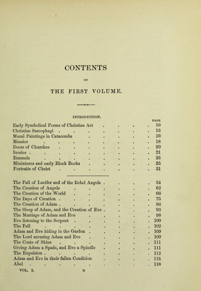 CONTENTS OF THE FIKST VOLUME. INTKODUCTION. Early Symbolical Forms of Cbristian Art PAGE 10 Christian Sarcophagi 13 Mural Paintings in Catacombs 16 Mosaics .... 18 Doors of Churches 20 Ivories ..... 21 Enamels . . . . 25 Miniatures and early Block Books 25 Portraits of Christ 31 The Fall of Lucifer and of the Rebel Angels 64 The Creation of Angels 62 The Creation of the World 66 The Days of Creation . . ' . 75 The Creation of Adam . 86 The Sleep of Adam^ and the Creation of Eve 93 The Marriage of Adam and Eve 98 Eve listening to the Serpent 100 The Fall .... 102 Adam and Eve hiding in the Garden . 109 The Lord accusing Adam and Eve 109 The Coats of Skins 111 Giving Adam a Spade^ and Eve a Spindle 111 The Expulsion .... 112 Adam and Eve in their fallen Condition 115 Abel ..... 118 YOL. I. a