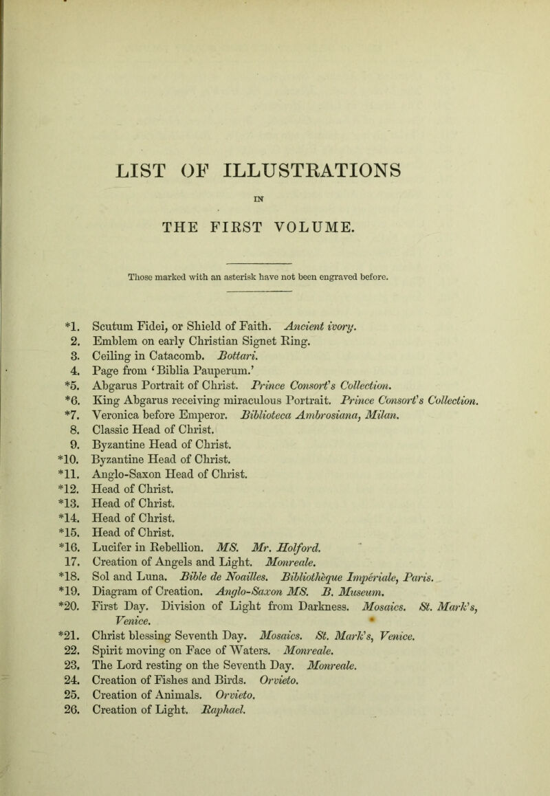 LIST OE ILLUSTRATIONS IN THE FIKST VOLUME. Those marked with an asterisk have not been engraved before. *1. Scutum Fidei, or Shield of Faith. Ancient ivory. 2. Emblem on early Christian Signet King. 3. Ceiling in Catacomb. Bottari. 4. Page from ^Biblia Pauperum.’ *5. Abgarus Portrait of Christ. Prince Consorfs Collection. *6. King Abgarus receiving miraculous Portrait. Prince Consorts Collection. *7. Veronica before Emperor. Bihlioteca Amhrosiana, Milan. 8. Classic Head of Christ. 9. Byzantine Head of Christ. *10. Byzantine Head of Christ. *11. Anglo-Saxon Head of Christ. *12. Head of Christ. *13. Head of Christ. *14. Head of Christ. *15. Head of Christ. *16. Lucifer in Kebellion. MS. Mr. Holford. 17. Creation of Angels and Light. Monreale. *18. Sol and Luna. Bible de Noailles. Bihliotheque Imperialej Paris. *19. Diagram of Creation. Anglo-Saxon MS. B. Museum. *20. First Day. Division of Light from Darkness. Mosaics. St. MarTds^ Venice. * *21. Christ blessing Seventh Day. Mosaics. St. Mat’k^s, Venice. 22. Spirit moving on Face of Waters. Monreale. 23. The Lord resting on the Seventh Day. Monreale. 24. Creation of Fishes and Birds. Orvieto. 25. Creation of Animals. Orvieto. 26. Creation of Light. Bapliael.
