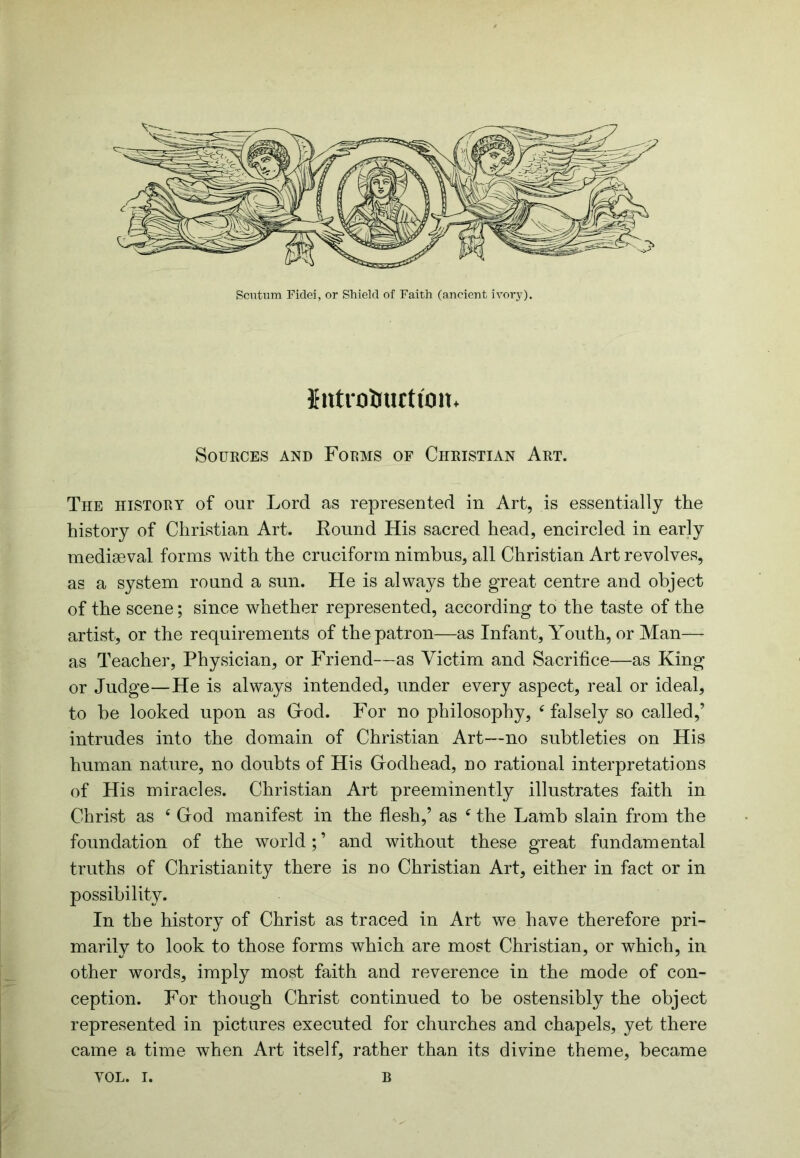 Scntum Fidei, or Shield of Faith (ancient ivory). Jutrohuctton. SOUKCES AND FODMS OF CHRISTIAN ArT. The history of our Lord as represented in Art, is essentially the history of Christian Art. Eound His sacred head, encircled in early mediaeval forms with the cruciform nimbus, all Christian Art revolves, as a system round a sun. He is always the great centre and object of the scene; since whether represented, according to the taste of the artist, or the requirements of the patron—as Infant, Youth, or Man— as Teacher, Physician, or Friend—as Victim and Sacrifice—as King or Judge—He is always intended, under every aspect, real or ideal, to be looked upon as Grod. For no philosophy, ‘ falsely so called,’ intrudes into the domain of Christian Art—no subtleties on His human nature, no doubts of His Godhead, no rational interpretations of His miracles. Christian Art preeminently illustrates faith in Christ as ‘ God manifest in the flesh,’ as ^ the Lamb slain from the foundation of the world;’ and without these great fundamental truths of Christianity there is no Christian Art, either in fact or in possibility. In the history of Christ as traced in Art we have therefore pri- marily to look to those forms which are most Christian, or which, in other words, imply most faith and reverence in the mode of con- ception. For though Christ continued to be ostensibly the object represented in pictures executed for churches and chapels, yet there came a time when Art itself, rather than its divine theme, became