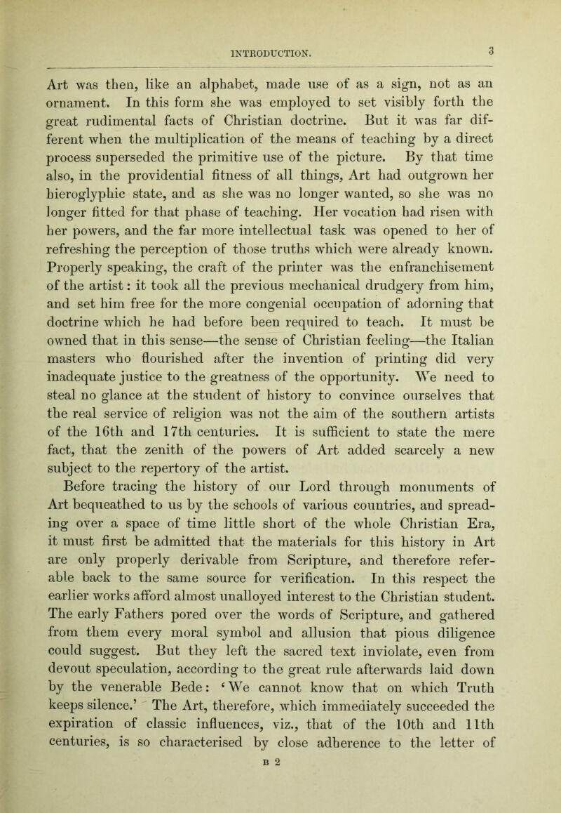Art was then, like an alphabet, made use of as a sign, not as an ornament. In this form she was employed to set visibly forth the great rudimental facts of Christian doctrine. But it was far dif- ferent when the multiplication of the means of teaching by a direct process superseded the primitive use of the picture. By that time also, in the providential fitness of all things, Art had outgrown her hieroglyphic state, and as she was no longer wanted, so she was no longer fitted for that phase of teaching. Her vocation had risen with her powers, and the far more intellectual task was opened to her of refreshing the perception of those truths which were already known. Properly speaking, the craft of the printer was the enfranchisement of the artist: it took all the previous mechanical drudgery from him, and set him free for the more congenial occupation of adorning that doctrine which he had before been required to teach. It must be owned that in this sense—the sense of Christian feeling—the Italian masters who flourished after the invention of printing did very inadequate justice to the greatness of the opportunity. We need to steal no glance at the student of history to convince ourselves that the real service of religion was not the aim of the southern artists of the 16th and I7th centuries. It is sufficient to state the mere fact, that the zenith of the powers of Art added scarcely a new subject to the repertory of the artist. Before tracing the history of our Lord through monuments of Art bequeathed to us by the schools of various countries, and spread- ing over a space of time little short of the whole Christian Era, it must first be admitted that the materials for this history in Art are only properly derivable from Scripture, and therefore refer- able back to the same source for verification. In this respect the earlier works afford almost unalloyed interest to the Christian student. The early Fathers pored over the words of Scripture, and gathered from them every moral symbol and allusion that pious diligence could suggest. But they left the sacred text inviolate, even from devout speculation, according to the great rule afterwards laid down by the venerable Bede: ‘ We cannot know that on which Truth keeps silence.’ The Art, therefore, which immediately succeeded the expiration of classic influences, viz., that of the 10th and 11th centuries, is so characterised by close adherence to the letter of