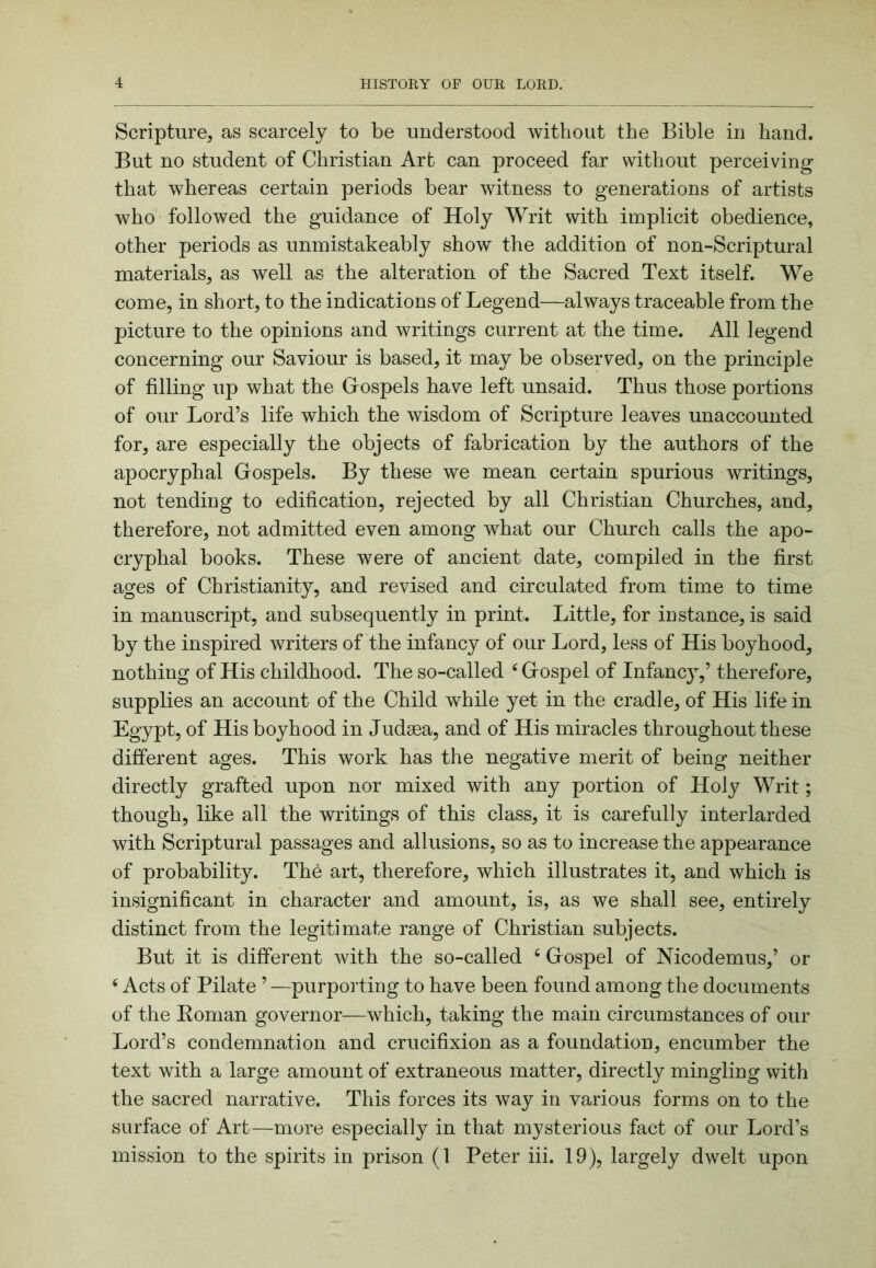 Scripture, as scarcely to be understood without the Bible in hand. But no student of Christian Art can proceed far without perceiving that whereas certain periods bear witness to generations of artists who followed the guidance of Holy Writ with implicit obedience, other periods as unmistakeably show the addition of non-Scriptural materials, as well as the alteration of the Sacred Text itself. We come, in short, to the indications of Legend—always traceable from the picture to the opinions and writings current at the time. All legend concerning our Saviour is based, it may be observed, on the principle of filling up what the Giospels have left unsaid. Thus those portions of our Lord’s life which the wisdom of Scripture leaves unaccounted for, are especially the objects of fabrication by the authors of the apocryphal Gospels. By these we mean certain spurious writings, not tending to edification, rejected by all Christian Churches, and, therefore, not admitted even among what our Church calls the apo- cryphal books. These were of ancient date, compiled in the first ages of Christianity, and revised and circulated from time to time in manuscript, and subsequently in print. Little, for instance, is said by the inspired writers of the infancy of our Lord, less of His boyhood, nothing of His childhood. The so-called ‘ Gospel of Infancy,’ therefore, supplies an account of the Child while yet in the cradle, of His life in Egypt, of His boyhood in Judaea, and of His miracles throughout these different ages. This work has the negative merit of being neither directly grafted upon nor mixed with any portion of Holy Writ; though, like all the writings of this class, it is carefully interlarded with Scriptural passages and allusions, so as to increase the appearance of probability. The art, therefore, which illustrates it, and which is insignificant in character and amount, is, as we shall see, entirely distinct from the legitimate range of Christian subjects. But it is different with the so-called ‘ Gospel of Mcodemus,’ or ‘ Acts of Pilate ’ —purpoi'ting to have been found among the documents of the Eoman governor—which, taking the main circumstances of our Lord’s condemnation and crucifixion as a foundation, encumber the text with a large amount of extraneous matter, directly mingling with the sacred narrative. This forces its way in various forms on to the surface of Art—more especially in that mysterious fact of our Lord’s mission to the spirits in prison (1 Peter iii. 19), largely dwelt upon