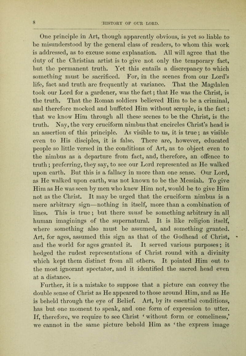 One principle in Art, though apparently obvious, is yet so liable to be misunderstood by the general class of readers, to whom this work is addressed, as to excuse some explanation. All will agree that the duty of the Christian artist is to give not only the temporary fact, but the permanent truth. Aet this entails a discrepancy to which something must be sacrificed. For, in the scenes from our Lord’s life, fact and truth are frequently at variance. That the Magdalen took our Lord for a gardener, was the fact; that He was the Christ, is the truth. That the Eoman soldiers believed Him to be a criminal, and therefore mocked and buffeted Him without scruple, is the fact; that we know Him through all these scenes to be the Christ, is the truth. Nay, the very cruciform nimbus that encircles Christ’s head is an assertion of this principle. As visible to us, it is true ; as visible even to His disciples, it is false. There are, however, educated people so little versed in the conditions of Art, as to object even to the nimbus as a departure from fact, and, therefore, an offence to truth; preferring, they say, to see our Lord represented as He walked upon earth. But this is a fallacy in more than one sense. Our Lord, as He walked upon earth, was not known to be the Messiah. To give Him as He was seen by men who knew Him not, would be to give Him not as the Christ. It may be urged that the cruciform nimbus is a mere arbitrary sign—nothing in itself, more than a combination of lines. This is true; but there must be something arbitrary in all human imaginings of the supernatural. It is like religion itself, where something also must be assumed, and something granted. Art, for ages, assumed this sign as that of the Grodhead of Christ, and the world for ages granted it. It served various purposes; it hedged the rudest representations of Christ round with a divinity which kept them distinct from all others. It pointed Him out to the most ignorant spectator, and it identified the sacred head even at a distance. Further, it is a mistake to suppose that a picture can convey the double sense of Christ as He appeared to those around Him, and as He is beheld through the eye of Belief. Art, by its essential conditions, has but one moment to speak, and one form of expression to utter. If, therefore, we require to see Christ ^ without form or comeliness,’ we cannot in the same picture behold Him as ‘the express image