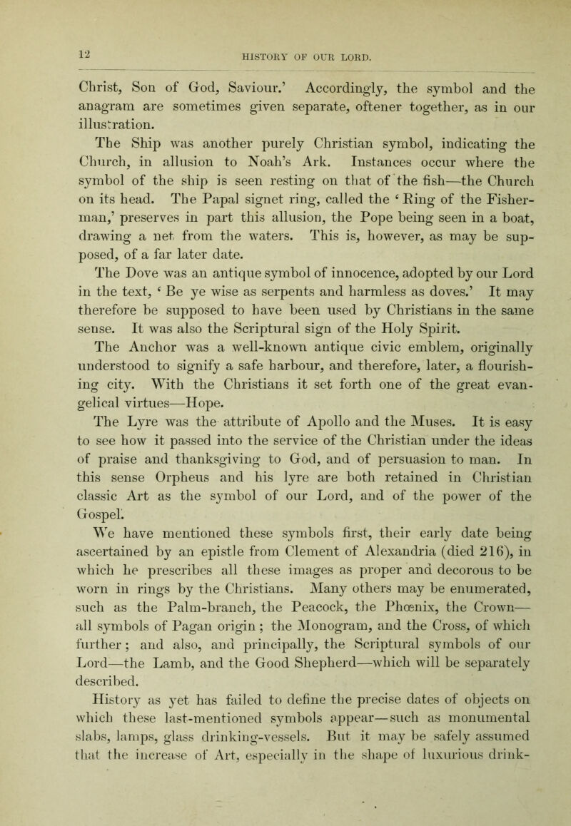 Christ, Son of God, Saviour.’ Accordingly, the symbol and the anagram are sometimes given separate, oftener together, as in our illustration. The Ship was another purely Christian symbol, indicating the Church, in allusion to Noah’s Ark. Instances occur where the symbol of the ship is seen resting on tliat of the fish—the Church on its head. The Papal signet ring, called the ‘ King of the Fisher- man,’ preserves in part this allusion, the Pope being seen in a boat, drawing a net from the waters. This is, however, as may be sup- posed, of a far later date. The Dove was an antique symbol of innocence, adopted by our Lord in the text, ^ Be ye wise as serpents and harmless as doves.’ It may therefore be supposed to have been used by Christians in the same sense. It was also the Scriptural sign of the Holy Spirit. The Anchor was a well-known antique civic emblem, originally understood to signify a safe harbour, and therefore, later, a flourish- ing city. With the Christians it set forth one of the great evan- gelical virtues—Hope. The Lyre was the attribute of Apollo and the Muses. It is easy to see how it passed into the service of the Christian under the ideas of praise and thanksgiving to God, and of persuasion to man. In this sense Orpheus and his lyre are both retained in Christian classic Art as the symbol of our Lord, and of the power of the Gospel. We have mentioned these s3unbols first, their early date being ascertained by an epistle from Clement of Alexandria (died 216), in which he prescribes all these images as proper and decorous to be worn in rings by the Christians. Many others may be enumerated, such as the Palm-branch, the Peacock, the Phoenix, the Crown— all symbols of Pagan origin ; the Monogram, and the Cross, of which further ; and also, and principally, the Scriptural symbols of our Lord—the Lamb, and the Good Shepherd—which will be separately described. History as yet has failed to define the precise dates of objects on which these last-mentioned symbols appear—such as monumental slabs, lamps, glass drinking-vessels. But it may be safely assumed that the increase of Art, especially in the shape of luxurious drink-