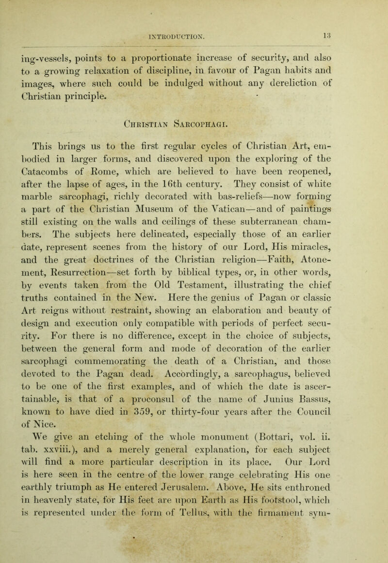18 ing'-vessels, points to a proportionate increase of security, and also to a growing relaxation of discipline, in favour of Pagan habits and images, where such could be indulged without any dereliction of Christian principle. Cheistian Saecophagi. This brings us to the first regular cycles of Christian Art, em- bodied in larger forms, and discovered upon the exploring of the Catacombs of Eome, which are believed to have been reopened, after the lapse of ages, in the 16th century. They consist of white marble sarcophagi, richly decorated with bas-reliefs—now forming a part of the Christian Museum of the Vatican—and of paintings still existing on the walls and ceilings of these subterranean cham- bers. The subjects here delineated, especially those of an earlier date, represent scenes from the history of our Lord, His miracles, and the great doctrines of the Christian religion—Faith, Atone- ment, Kesurrection—set forth by biblical types, or, in other words, by events taken from the Old Testament, illustrating the chief truths contained in the New. Here the genius of Pagan or classic Art reigns without restraint, showing an elaboration and beauty of design and execution only compatible with periods of perfect secu- rity. For there is no difference, except in the choice of subjects, between the general form and mode of decoration of the earlier sarcophagi commemorating the death of a Christian, and those devoted to the Pagan dead. Accordingly, a sarcophagus, believed to be one of the first examples, and of which the date is ascer- tainable, is that of a proconsul of the name of Junius Bassus, known to have died in 359, or thirty-four years after the Council of Nice. We give an etching of the whole monument (Bottari, vol. ii. tab. xxviii.), and a merely general explanation, for each subject will find a more particular description in its place. Our Lord is here seen in the centre of the lower range celebrating His one earthly triumph as He entered Jerusalem. Above, He sits enthroned in heavenly state, for His feet are upon Earth as His footstool, which is represented under the form of Tell us, with the firmament syni-