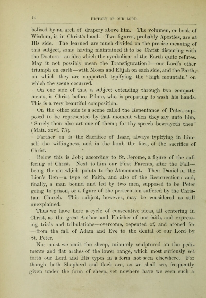 bolised by an arch of drapery above him. The volumen, or book of Wisdom, is in Christ’s hand. Two figures, probably Apostles, are at His side. The learned are much divided on the precise meaning of this subject, some having maintained it to be Christ disputing with the Doctors—an idea which the symbolism of the Earth quite refutes. May it not possibly mean the Transfiguration ?—our Lord’s other triumph on earth—with Moses and Elijah on each side, and the Earth, on which they are supported, typifying the ‘ high mountain ’ on which the scene occurred. On one side of this, a subject extending through two compart- ments, is Christ before Pilate, who is preparing to wash his hands. This is a very beautiful composition. On the other side is a scene called the Eepentance of Peter, sup- posed to be represented by that moment when they say unto him, ‘ Surely thou also art one of them ; for thy speech bewrayeth thee ’ (Matt. XXvi. 73). Farther on is the Sacrifice of Isaac, always typifying in him- self the willingness, and in the lamb the fact, of the sacrifice of Christ. Below this is Job ; according to St. Jerome, a figure of the suf- fering of Christ. Next to him our First Parents, after the Fall—■ being the sin which points to the Atonement. Then Daniel in the Lion’s Den —a type of Faith, and also of the Resurrection; and, finally, a man bound and led by two men, supposed to be Peter going to prison, or a figure of the persecution suffered by the Chris- tian Church. This subject, however, may be considered as still unexplained. Thus we have here a cycle of consecutive ideas, all centering in Christ, as the great Author and Finisher of our faith, and express- ing trials and tribulations—overcome, repented of, and atoned for —from the fall of Adam and Eve to the denial of our Lord by St. Peter. Nor must we omit the sheep, minutely sculptured on the pedi- ments and flat arches of the lower range, which most curiously set forth our Lord and His types in a form not seen elsewhere. For though both Shepherd and flock are, as we shall see, frequently given under the form of sheep, yet nowhere have we seen such a