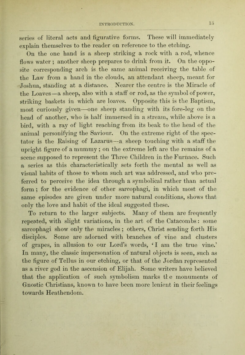 1.') series of literal acts and figurative forms. These will immediately explain themselves to the reader on reference to the etching. On the one hand is a sheep striking a rock with a rod, whence flows water ; another sheep prepares to drink from it. On the oppo- site corresponding arch is the same animal receiving the table of the Law from a hand in the clouds, an attendant sheep, meant for Joshua, standing at a distance. Nearer the centre is the Miracle of the Loaves—a sheep, also with a staff or rod, as the symbol of power, striking baskets in which are loaves. Opposite this is the Baptism, most curiously given—one sheep standing with its fore-leg on the head of another, who is half immersed in a stream, while above is a bird, with a ray of light reaching from its beak to the head of the animal personifying the Saviour. On the extreme right of the spec- tator is the Eaising of Lazarus—a sheep touching with a staff the upright figure of a mummy ; on the extreme left are the remains of a scene supposed to represent the Three Children in the Furnace. Such a series as this characteristically sets forth the mental as well as visual habits of those to whom such art was addressed, and who pre- ferred to perceive the idea through a symbolical rather than actual form; for the evidence of other sarcophagi, in which most of the same episodes are given under more natural conditions, shows that only the love and habit of the ideal suggested these. To return to the larger subjects. Many of them are frequently repented, with slight variations, in the art of the Catacombs: some sarcophagi show only the miracles ; others, Christ sending forth His disciples. Some are adorned with branches of vine and clusters of grapes, in allusion to our Lord’s words, ^ I am the true vine.’ In many, the classic impersonation of natural objects is seen, such as the figure of Tellus in our etching, or that of the Jordan represented as a river god in the ascension of Elijah. Some writers have believed that the application of such symbolism marks tie monuments of Gnostic Christians, known to have been more lenient in their feelings towards Heathendom.