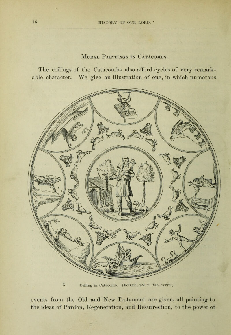 Mural Paintings in Catacombs. The ceilings of the Catacombs also afford cycles of very remark- able character. We give an illustration of one, in which numerous 3 Ceiling in Catacomb. (Bottari, vol. ii. tab. cxriii.) events from the Old and New Testament are given, all pointing to the ideas of Pardon, Pegeneration, and Resurrection, to the power of