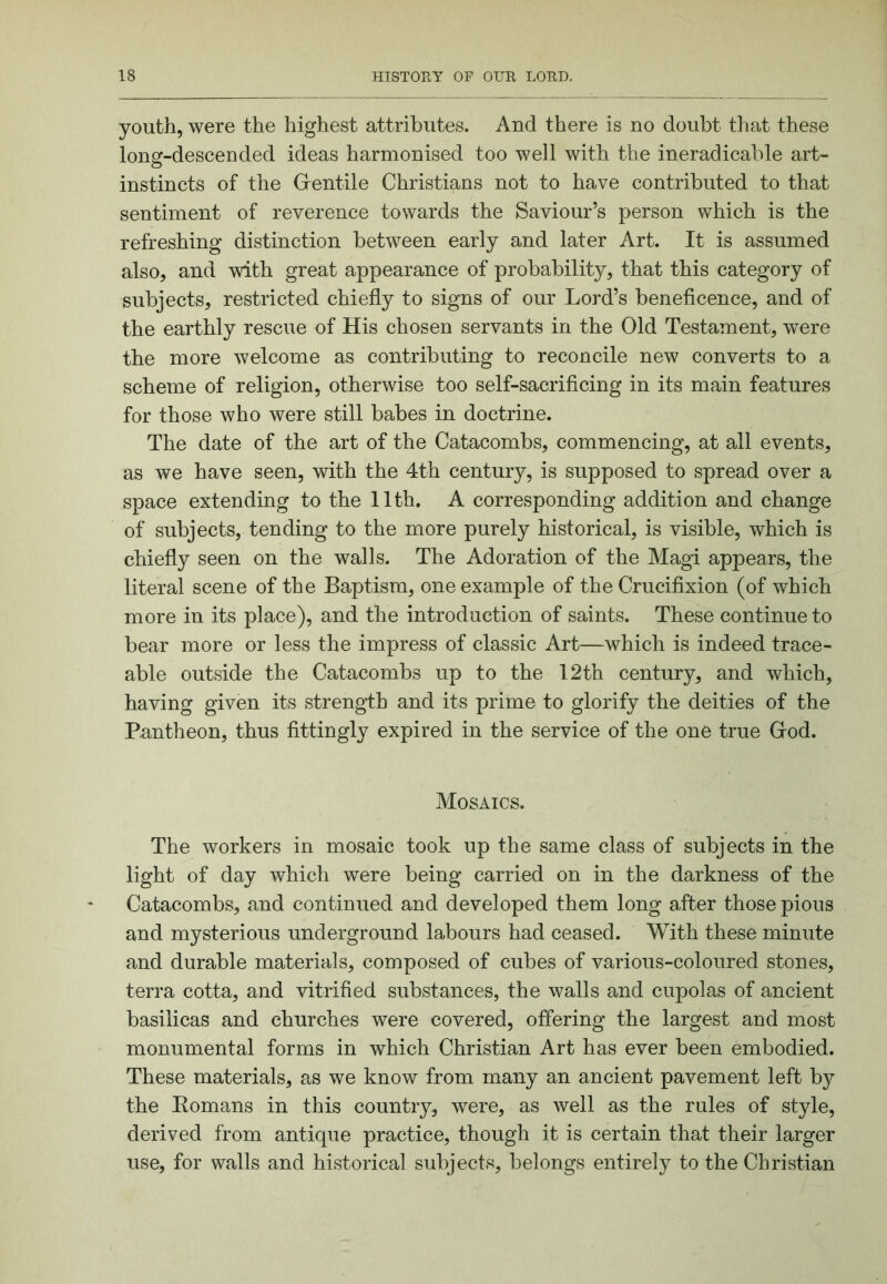 youth, were the highest attributes. And there is no doubt that these long-descended ideas harmonised too well with the ineradicable art- instincts of the Grentile Christians not to have contributed to that sentiment of reverence towards the Saviour’s person which is the refreshing distinction between early and later Art. It is assumed also, and with great appearance of probability, that this category of subjects, restricted chiefly to signs of our Lord’s beneficence, and of the earthly rescue of His chosen servants in the Old Testament, were the more welcome as contributing to reconcile new converts to a scheme of religion, otherwise too self-sacrificing in its main features for those who were still babes in doctrine. The date of the art of the Catacombs, commencing, at all events, as we have seen, with the 4th century, is supposed to spread over a space extending to the 11th. A corresponding addition and change of subjects, tending to the more purely historical, is visible, which is chiefly seen on the walls. The Adoration of the Magi appears, the literal scene of the Baptism, one example of the Crucifixion (of which more in its place), and the introduction of saints. These continue to bear more or less the impress of classic Art—which is indeed trace- able outside the Catacombs up to the 12th century, and which, having given its strength and its prime to glorify the deities of the Pantheon, thus fittingly expired in the service of the one true Grod. Mosaics. The workers in mosaic took up the same class of subjects in the light of day which were being carried on in the darkness of the Catacombs, and continued and developed them long after those pious and mysterious underground labours had ceased. With these minute and durable materials, composed of cubes of various-coloured stones, terra cotta, and vitrified substances, the walls and cupolas of ancient basilicas and churches were covered, offering the largest and most monumental forms in which Christian Art has ever been embodied. These materials, as we know from many an ancient pavement left b}^ the Eomans in this country, were, as well as the rules of style, derived from antique practice, though it is certain that their larger use, for walls and historical subjects, belongs entirely to the Christian