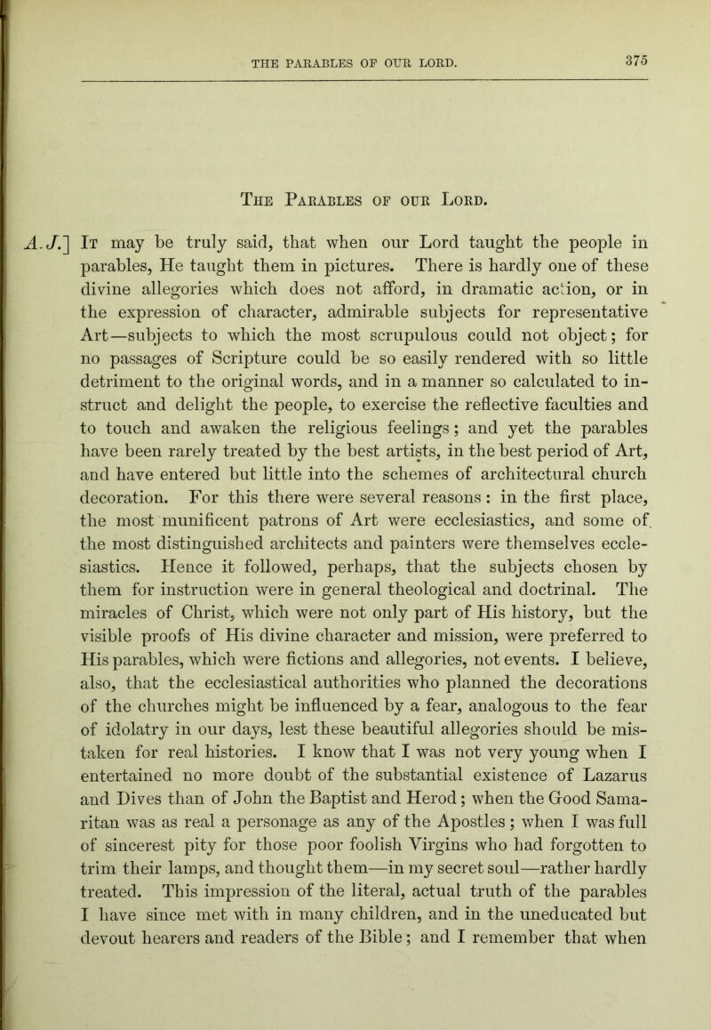 The Parables of our Lord. It may be truly said, that when our Lord taught the people in parables, He taught them in pictures. There is hardly one of these divine allegories which does not afford, in dramatic action, or in the expression of character, admirable subjects for representative Art—subjects to which the most scrupulous could not object; for no passages of Scripture could be so easily rendered with so little detriment to the original words, and in a manner so calculated to in- struct and delight the people, to exercise the reflective faculties and to touch and awaken the religious feelings; and yet the parables have been rarely treated by the best artists, in the best period of Art, and have entered but little into the schemes of architectural church decoration. For this there were several reasons : in the first place, the most munificent patrons of Art were ecclesiastics, and some of, the most distinguished architects and painters were themselves eccle- siastics. Hence it followed, perhaps, that the subjects chosen by them for instruction were in general theological and doctrinal. The miracles of Christ, which were not only part of His history, but the visible proofs of His divine character and mission, were preferred to His parables, which were fictions and allegories, not events. I believe, also, that the ecclesiastical authorities who planned the decorations of the churches might be influenced by a fear, analogous to the fear of idolatry in our days, lest these beautiful allegories should be mis- taken for real histories. I know that I was not very young when I entertained no more doubt of the substantial existence of Lazarus and Dives than of John the Baptist and Herod; when the Grood Sama- ritan was as real a personage as any of the Apostles; when I was full of sincerest pity for those poor foolish Virgins who had forgotten to trim their lamps, and thought them—in my secret soul—rather hardly treated. This impression of the literal, actual truth of the parables I have since met with in many children, and in the uneducated but devout hearers and readers of the Bible; and I remember that when