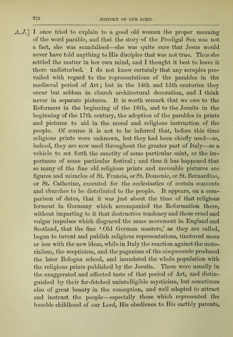S76 A,Jr\ I once tried to explain to a good old woman the proper meaning of the word parable, and that the story of the Prodigal Son was not a fact, she was scandalised—she was quite sure that Jesus would never have told anything to His disciples that was not true. Thus she settled the matter in her own mind, and I thought it best to leave it there undisturbed. I do not know certainly that any scruples pre- vailed with regard to the representations of the parables in the mediseval period of Art; but in the 14th and 15th centuries they occur but seldom in church architectural decoration, and I think never in separate pictures. It is worth remark that we owe to the Eeformers in the beginning of the 16th, and to the Jesuits in the beginning of the 17th century, the adoption of the parables in prints and pictures to aid in the moral and religious instruction of the people. Of course it is not to be inferred that, before this time religious prints were unknown, but they had been chiefly used—as, indeed, they are now used throughout the greater part of Italy—as a vehicle to set forth the sanctity of some particular saint, or the im- portance of some particular festival; and thus it has happened that so many of the fine old religious prints and moveable pictures are figures and miracles of St. Francis, or St. Domenic, or St. Bernardino, or St. Catherine, executed for the ecclesiastics of certain convents and churches to be distributed to the people. It appears, on a com- parison of dates, that it was just about the time of that religious ferment in Glermany which accompanied the Eeformation there, without imparting to it that destructive tendency and those cruel and vulgar impulses which disgraced the same movement in England and Scotland, that the fine ^ Old Glerman masters,’ as they are called, began to invent and publish religious representations, tinctured more or less with the new ideas, while in Italy the reaction against the mate- rialism, the scepticism, and the paganism of the cinquecento produced the later Bologna school, and inundated the whole population with the religious prints published by the Jesuits. These were usually in the exaggerated and affected taste of that period of Art, and distin- guished by their far-fetched unintelligible mysticism, but sometimes also of great beauty in the conception, and well adapted to attract and instruct the people—especially those which represented the humble childhood of our Lord, His obedience to His earthly parents.