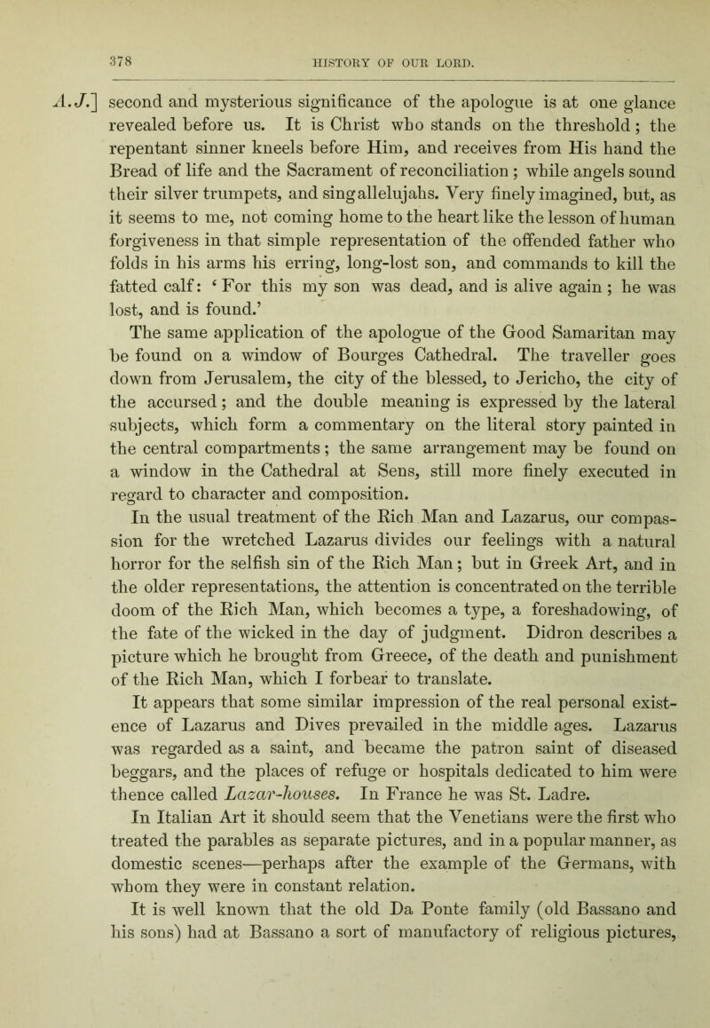A.J.'] second and mysterious significance of the apologue is at one glance revealed before us. It is Christ who stands on the threshold; the repentant sinner kneels before Him, and receives from His hand the Bread of life and the Sacrament of reconciliation ; while angels sound their silver trumpets, and singallelujahs. Very finely imagined, but, as it seems to me, not coming home to the heart like the lesson of human forgiveness in that simple representation of the offended father who folds in his arms his erring, long-lost son, and commands to kill the fatted calf: ‘For this my son was dead, and is alive again ; he was lost, and is found.’ The same application of the apologue of the Grood Samaritan may be found on a window of Bourges Cathedral. The traveller goes down from Jerusalem, the city of the blessed, to Jericho, the city of the accursed; and the double meaning is expressed by the lateral subjects, which form a commentary on the literal story painted in the central compartments; the same arrangement may be found on a window in the Cathedral at Sens, still more finely executed in regard to character and composition. In the usual treatment of the Kich Man and Lazarus, our compas- sion for the wretched Lazarus divides our feelings with a natural horror for the selfish sin of the Eich Man; but in Greek Art, and in the older representations, the attention is concentrated on the terrible doom of the Eich Man, which becomes a type, a foreshadowing, of the fate of the wicked in the day of judgment. Didron describes a picture which he brought from Greece, of the death and punishment of the Eich Man, which I forbear to translate. It appears that some similar impression of the real personal exist- ence of Lazarus and Dives prevailed in the middle ages. Lazarus was regarded as a saint, and became the patron saint of diseased beggars, and the places of refuge or hospitals dedicated to him were thence called Lazar-houses. In France he was St. Ladre. In Italian Art it should seem that the Venetians were the first who treated the parables as separate pictures, and in a popular manner, as domestic scenes—perhaps after the example of the Germans, with whom they were in constant relation. It is well known that the old Da Ponte family (old Bassano and his sons) had at Bassano a sort of manufactory of religious pictures.
