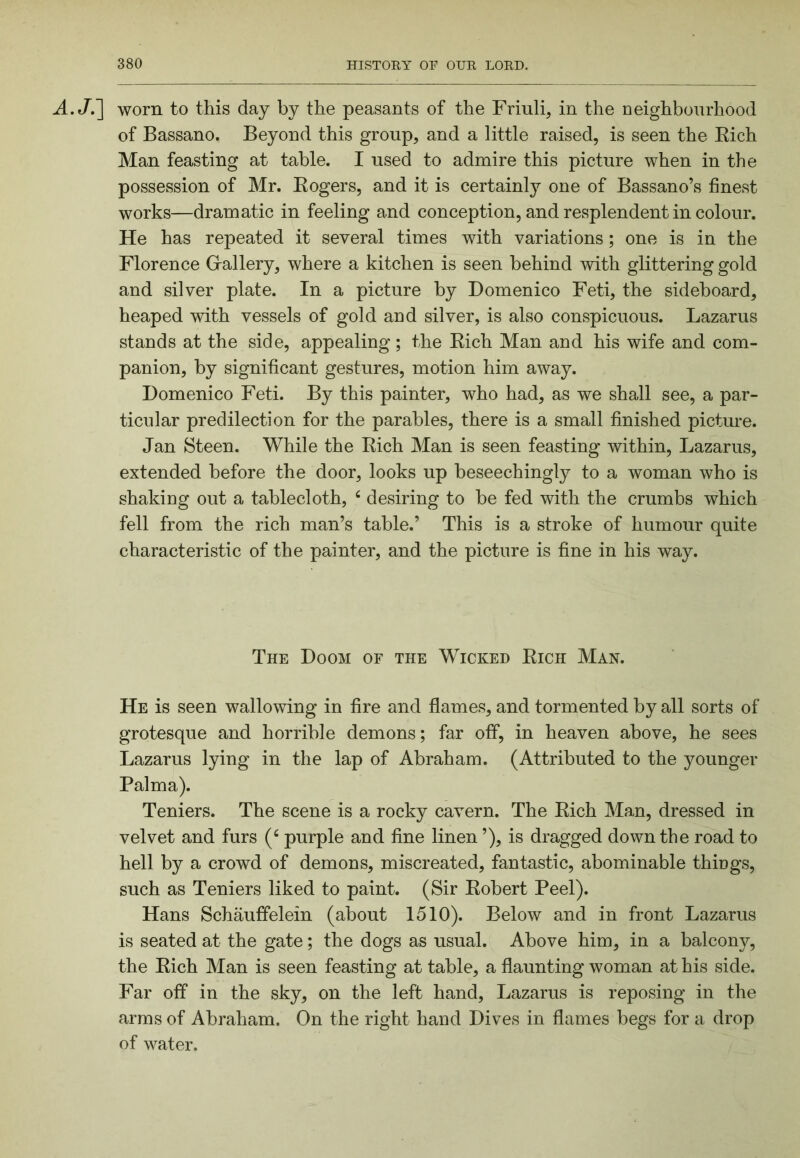A.J.~\ worn to this day by the peasants of the Friuli, in the Deighbourhood of Bassano. Beyond this group, and a little raised, is seen the Eich Man feasting at table. I used to admire this picture when in the possession of Mr. Eogers, and it is certainl}^ one of Bassano’s finest works—dramatic in feeling and conception, and resplendent in colour. He has repeated it several times with variations; one is in the Florence Grallery, where a kitchen is seen behind with glittering gold and silver plate. In a picture by Domenico Feti, the sideboard, heaped with vessels of gold and silver, is also conspicuous. Lazarus stands at the side, appealing ; the Eich Man and his wife and com- panion, by significant gestures, motion him away. Domenico Feti. By this painter, who had, as we shall see, a par- ticular predilection for the parables, there is a small finished picture. Jan Steen. While the Eich Man is seen feasting within, Lazarus, extended before the door, looks up beseechingly to a woman who is shaking out a tablecloth, ^ desiring to be fed with the crumbs which fell from the rich man’s table.’ This is a stroke of humour quite characteristic of the painter, and the picture is fine in his way. The Doom of the Wicked Eich Man. He is seen wallowing in fire and flames, and tormented by all sorts of grotesque and horrible demons; far off, in heaven above, he sees Lazarus lying in the lap of Abraham. (Attributed to the younger Palma). Teniers. The scene is a rocky cavern. The Eich Man, dressed in velvet and furs purple and fine linen ’), is dragged down the road to hell by a crowd of demons, miscreated, fantastic, abominable things, such as Teniers liked to paint. (Sir Eobert Peel). Hans Schauffelein (about 1510). Below and in front Lazarus is seated at the gate; the dogs as usual. Above him, in a balcony, the Eich Man is seen feasting at table, a flaunting woman at his side. Far off in the sky, on the left hand, Lazarus is reposing in the arms of Abraham. On the right hand Dives in flames begs for a drop of water.