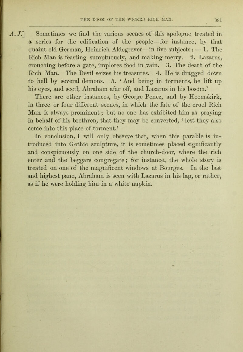 A.J.~\ Sometimes we find the various scenes of this apologue treated in a series for the edification of the people—for instance, by that quaint old German, Heinrich Aldegrever—in five subjects : — 1. The Eich Man is feasting sumptuously, and making merry. 2. Lazarus, crouching before a gate, implores food in vain. 3. The death of the Eich Man. The Devil seizes his treasures. 4. He is dragged down to hell by several demons. 5. ‘ And being in torments, he lift up his eyes, and seeth Abraham afar off, and Lazarus in his bosom.’ There are other instances, by George Pencz, and by Heemskirk, in three or four different scenes, in which the fate of the cruel Eich Man is always prominent; but no one has exhibited him as praying in behalf of his brethren, that they may be converted, ^ lest they also come into this place of torment.’ In conclusion, I will only observe that, when this parable is in- troduced into Gothic sculpture, it is sometimes placed significantly and conspicuously on one side of the church-door, where the rich enter and the beggars congregate; for instance, the whole story is treated on one of the magnificent windows at Bourges. In the last and highest pane, Abraham is seen with Lazarus in his lap, or rather, as if he were holding him in a white napkin.