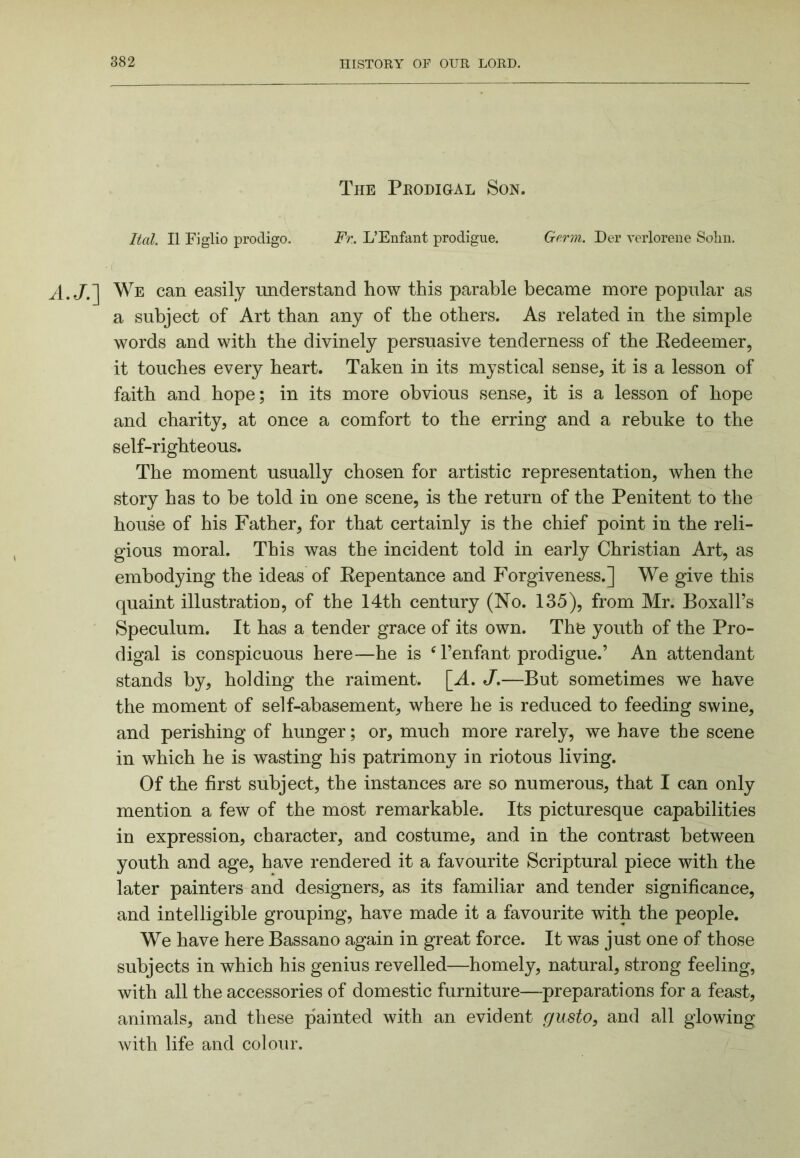 The Prodigal Son. Hal. II Figlio prodigo. Fr. L’Enfant prodigue. Germ. Der vcrlorene Soliu. We can easily understand how this parable became more popular as a subject of Art than any of the others. As related in the simple words and with the divinely persuasive tenderness of the Eedeemer, it touches every heart. Taken in its mystical sense, it is a lesson of faith and hope; in its more obvious sense, it is a lesson of hope and charity, at once a comfort to the erring and a rebuke to the self-righteous. The moment usually chosen for artistic representation, when the story has to be told in one scene, is the return of the Penitent to the house of his Father, for that certainly is the chief point in the reli- gious moral. This was the incident told in early Christian Art, as embodying the ideas of Eepentance and Forgiveness.] We give this quaint illustration, of the 14th century (No. 135), from Mr. Boxall’s Speculum. It has a tender grace of its own. The youth of the Pro- digal is conspicuous here—he is ^ Fenfant prodigue.’ An attendant stands by, holding the raiment. [A. J,—But sometimes we have the moment of self-abasement, where he is reduced to feeding swine, and perishing of hunger; or, much more rarely, we have the scene in which he is wasting his patrimony in riotous living. Of the first subject, the instances are so numerous, that I can only mention a few of the most remarkable. Its picturesque capabilities in expression, character, and costume, and in the contrast between youth and age, have rendered it a favourite Scriptural piece with the later painters and designers, as its familiar and tender significance, and intelligible grouping, have made it a favourite with the people. We have here Bassano again in great force. It was just one of those subjects in which his genius revelled—homely, natural, strong feeling, with all the accessories of domestic furniture—preparations for a feast, animals, and these painted with an evident gusto, and all glowing with life and colour.