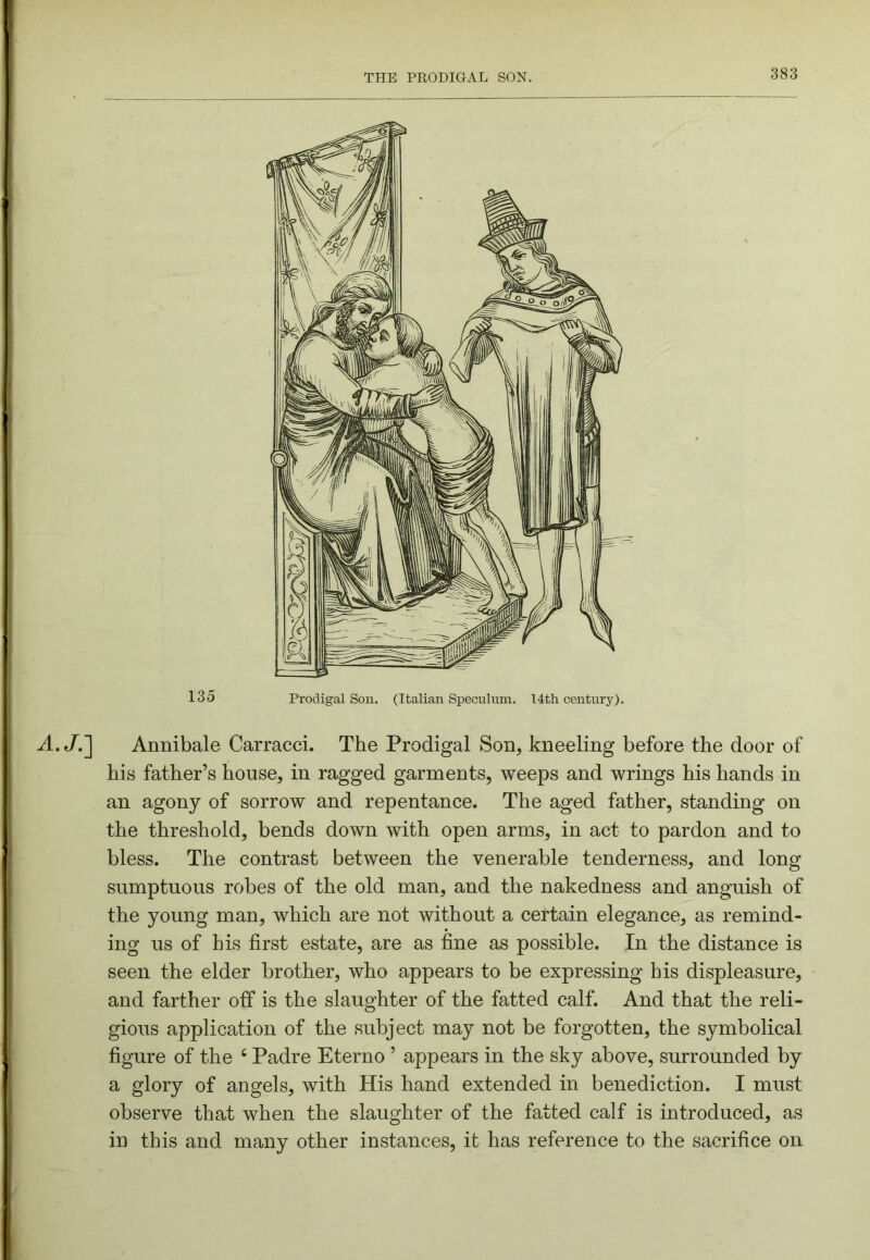 A.JJ] Annibale Carracci. The Prodigal Son, kneeling before the door of his father’s house, in ragged garments, weeps and wrings his hands in an agony of sorrow and repentance. The aged father, standing on the threshold, bends down with open arms, in act to pardon and to bless. The contrast between the venerable tenderness, and long sumptuous robes of the old man, and the nakedness and anguish of the young man, which are not without a certain elegance, as remind- ing us of his first estate, are as fine as possible. In the distance is seen the elder brother, who appears to be expressing bis displeasure, and farther off is the slaughter of the fatted calf. And that the reli- gious application of the subject may not be forgotten, the symbolical figure of the ‘ Padre Eterno ’ appears in the sky above, surrounded by a glory of angels, with His hand extended in benediction. I must observe that when the slaughter of the fatted calf is introduced, as in this and many other instances, it has reference to the sacrifice on