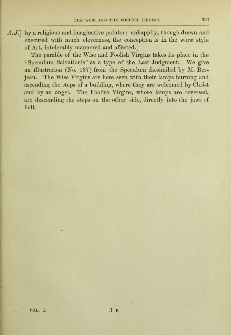 A.J.~] by a religious and imaginative painter; unhappily, though drawn and executed with much cleverness, the conception is in the worst style of Art, intolerably mannered and affected.] The parable of the Wise and Foolish Virgins takes its place in the ‘ Speculum Salvationis ’ as a type of the Last Judgment. We give an illustration (No. 137) from the Speculum facsimiled by M. Ber- jeau. The Wise Virgins are here seen with their lamps burning and ascending the steps of a building, where they are welcomed by Christ and by an angel. The Foolish Virgins, whose lamps are reversed, are descending the steps on the other side, directly into the jaws of hell.