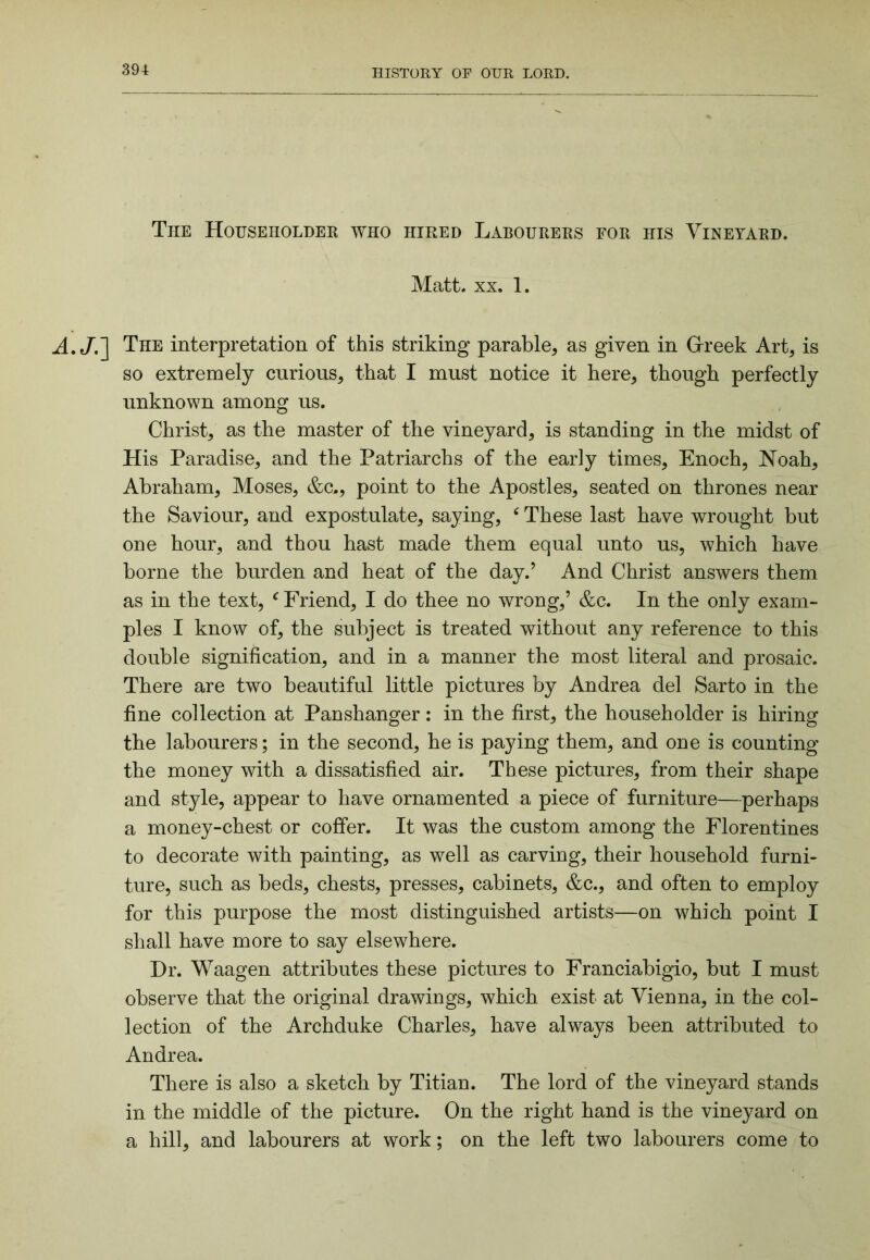 The Householder who hired Labourers for his Vineyard. Matt. XX. 1. The interpretation of this striking parable, as given in Grreek Art, is so extremely curious, that I must notice it here, though perfectly unknown among us. Christ, as the master of the vineyard, is standing in the midst of His Paradise, and the Patriarchs of the early times, Enoch, Noah, Abraham, Moses, &c., point to the Apostles, seated on thrones near the Saviour, and expostulate, saying, ^ These last have wrought but one hour, and thou hast made them equal unto us, which have borne the burden and heat of the day.’ And Christ answers them as in the text, ‘^Friend, I do thee no wrong,’ &c. In the only exam- ples I know of, the subject is treated without any reference to this double signification, and in a manner the most literal and prosaic. There are two beautiful little pictures by Andrea del Sarto in the fine collection at Panshanger: in the first, the householder is hiring the labourers; in the second, he is paying them, and one is counting the money with a dissatisfied air. These pictures, from their shape and style, appear to have ornamented a piece of furniture—perhaps a money-chest or coffer. It was the custom among the Florentines to decorate with painting, as well as carving, their household furni- ture, such as beds, chests, presses, cabinets, &c., and often to employ for this purpose the most distinguished artists—on which point I shall have more to say elsewhere. Dr. Waagen attributes these pictures to Franciabigio, but I must observe that the original drawings, which exist at Vienna, in the col- lection of the Archduke Charles, have always been attributed to Andrea. There is also a sketch by Titian. The lord of the vineyard stands in the middle of the picture. On the right hand is the vineyard on a hill, and labourers at work; on the left two labourers come to