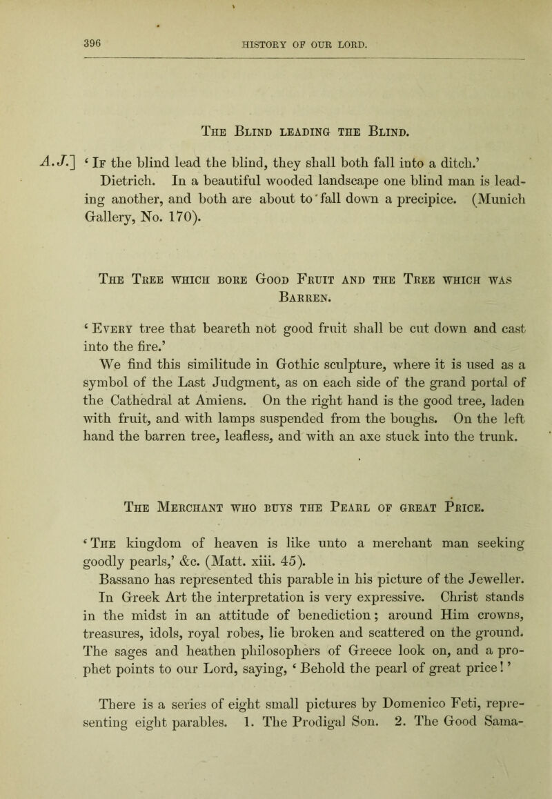 The Blind leading the Blind. A.J.'] ^ If the blind lead the blind, they shall both fall into a ditch.’ Dietrich. In a beautiful wooded landscape one blind man is lead- ing another, and both are about to' fall down a precipice. (Munich G-allery, No. 170). The Tree which bore Good Fruit and the Tree which was Barren. ‘ Every tree that beareth not good fruit shall be cut down and cast into the fire.’ We find this similitude in Gothic sculpture, where it is used as a symbol of the Last Judgment, as on each side of the grand portal of the Cathedral at Amiens. On the right hand is the good tree, laden with fruit, and with lamps suspended from the boughs. On the left hand the barren tree, leafless, and with an axe stuck into the trunk. The Merchant who buys the Pearl of great Price. ‘The kingdom of heaven is like unto a merchant man seeking goodly pearls,’ &c. (Matt. xiii. 45). Bassano has represented this parable in his picture of the Jeweller. In Greek Art the interpretation is very expressive. Christ stands in the midst in an attitude of benediction; around Him crowns, treasures, idols, royal robes, lie broken and scattered on the ground. The sages and heathen philosophers of Greece look on, and a pro- phet points to our Lord, saying, ‘ Behold the pearl of great price! ’ There is a series of eight small pictures by Domenico Feti, repre- senting eight parables. 1. The Prodigal Son. 2. The Good Sama-