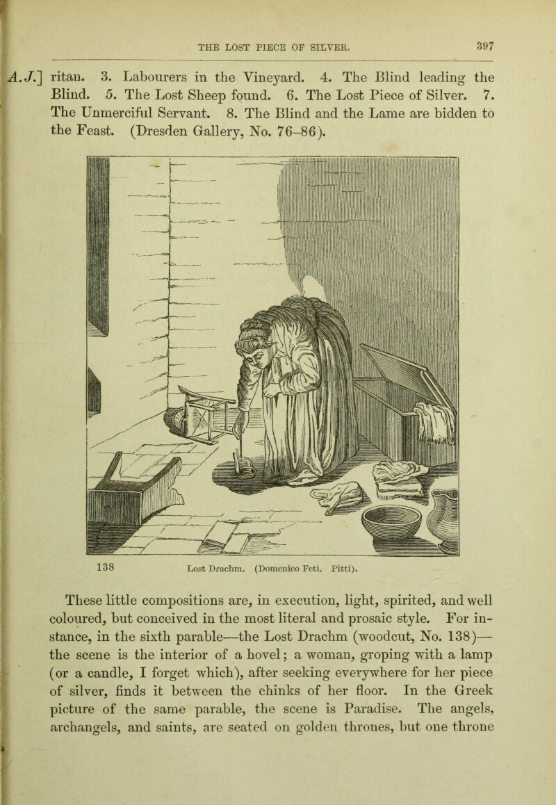 A.JJ] ritan. 3. Labourers in the Vineyard. 4. The Blind leading the Blind. 5. The Lost Sheep found. 6. The Lost Piece of Silver. 7. The Unmerciful Servant. 8. The Blind and the Lame are bidden to the Feast. (Dresden Gallery, No. 76-86). 138 Lost Drachm. (Domenico Feti. Pitti). These little compositions are, in execution, light, spirited, and well coloured, but conceived in the most literal and prosaic style. For in- stance, in the sixth parable—the Lost Drachm (woodcut. No. 138)— the scene is the interior of a hovel; a woman, groping with a lamp (or a candle, I forget which), after seeking everywhere for her piece of silver, finds it between the chinks of her floor. In the Greek picture of the same parable, the scene is Paradise. The angels, archangels, and saints, are seated on golden thrones, but one throne