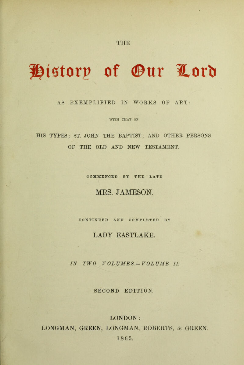 llistorp of <®ur l,orii AS EXEMPLIFIED IN WOEKS OF AET: WITH THAT OF HIS TYPES; ST. JOHN THE BAPTIST; AND OTHEE PEESONS OF THE OLD AND NEW TESTAMENT. COMMENCED BY THE LATE MES. JAMESON. CONTINUED AND COMPLETED BY LADY EASTLAKE. IN TWO VOLUMES.-VOLUME II. SECOND EDITION. LONDON: LONGMAN, GHEEN, LONGMAN, ROBERTS, & GREEN. 1865.