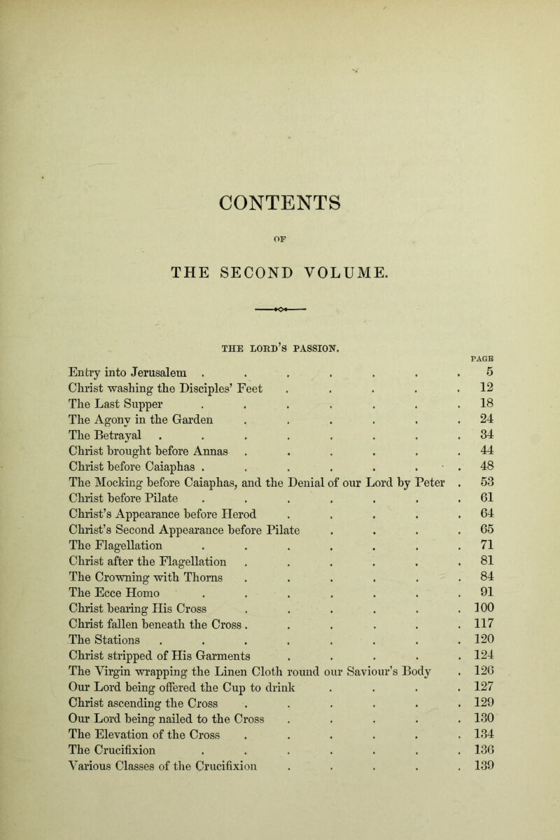 CONTENTS OF THE SECOND VOLUME. THE lord’s passion. PAGE Entry into Jerusalem ....... 5 Christ washing the Disciples’ Feet . . . . .12 The Last Supper . . . . . . .18 The Agony in the Garden . . . . . .24 The Betrayal ........ 34 Christ brought before Annas . . . . . .44 Christ before Caiaphas . . . . . . ■ . 48 The Mocking before Caiaphas^ and the Denial of our Lord by Peter . 53 Christ before Pilate . . . . . . .61 Christ’s Appearance before Herod . . . . .64 Christ’s Second Appearance before Pilate . . . .65 The Flagellation . . . . . . .71 Christ after the Flagellation . . . . . .81 The Crowning with Thorns . . . . . .84 The Ecce Homo . . . . . . .91 Christ bearing His Cross . . . . . .100 Christ fallen beneath the Cross ...... 117 The Stations ........ 120 Christ stripped of His Garments ..... 124 The Virgin wrapping the Linen Cloth round our Saviour’s Body . 126 Our Lord being offered the Cup to drink .... 127 Christ ascending the Cross ...... 129 Our Lord being nailed to the Cross . . . . . 130 The Elevation of the Cross ...... 134 The Crucifixion ....... 136 Various Classes of tlie Crucifixion ..... 139