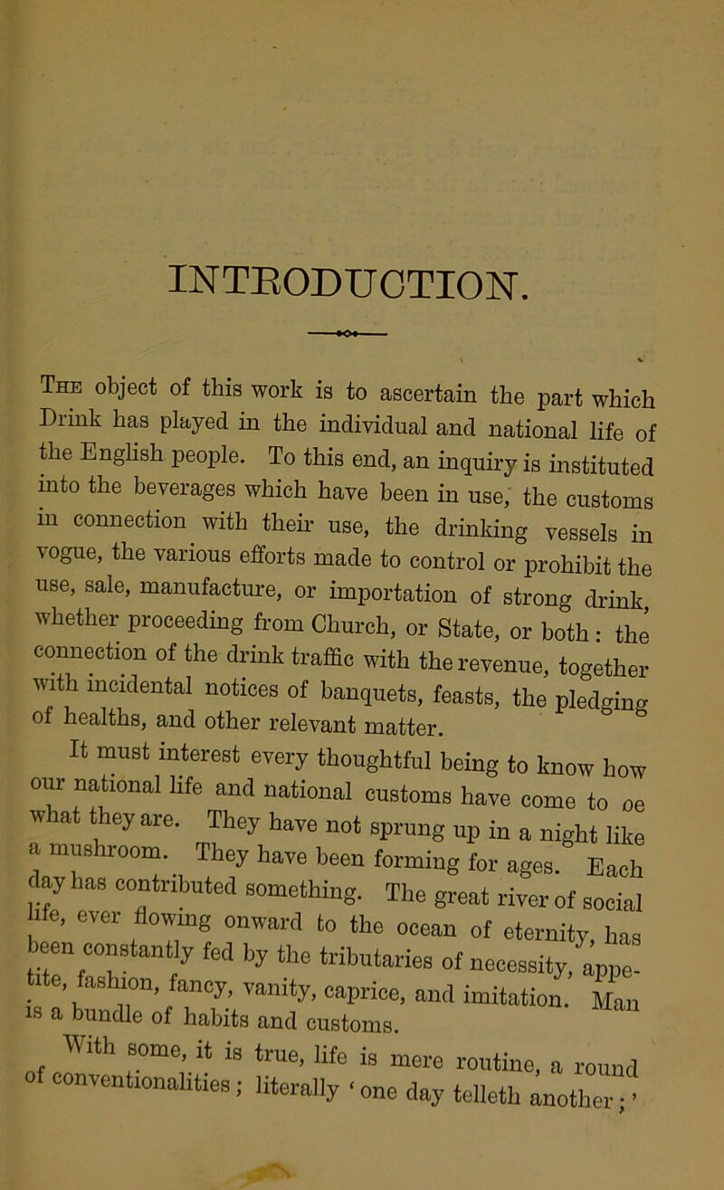 INTRODUCTION. the English people. To this end, an inquiry is instituted into the beverages which have been in use, the customs in connection with their use, the drinking vessels in vogue, the various efforts made to control or prohibit the use, sale, manufacture, or importation of strong drink, whether proceeding from Church, or State, or both • the connection of the drink traffic with the revenue, together with mcidental notices of banquets, feasts, the pledging of healths, and other relevant matter. It must interest every thoughtful being to know how national life and national customs have come to oe . ' *“5 co tne ocean of eternil been constantly fed by the tributaries of necessity / e’ ashl0n» fancy> vanity, caprice, and imitation.' is a bundle of habits and customs. is mere routine, a round ‘ one day telletli another; ’