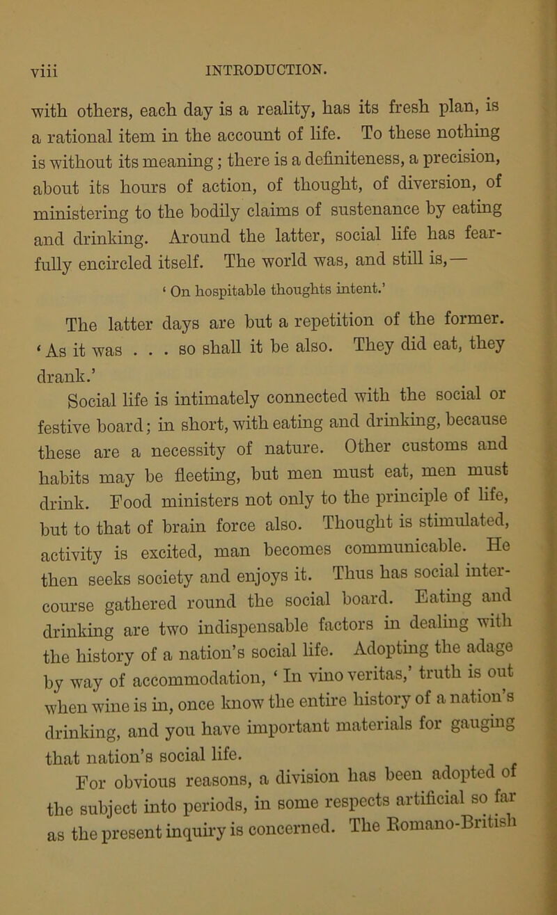 Vlll with others, each day is a reality, has its fresh plan, is a rational item in the account of life. To these nothing is without its meaning; there is a definiteness, a precision, about its hours of action, of thought, of diversion, of ministering to the bodily claims of sustenance by eating and drinking. Around the latter, social life has fear- fully encircled itself. The world was, and still is,— ‘ On hospitable thoughts intent.’ The latter days are but a repetition of the former. ‘ As it was ... so shall it he also. They did eat, they drank.’ Social life is intimately connected with the social or festive board; in short, with eating and drinking, because these are a necessity of nature. Other customs and habits may he fleeting, but men must eat, men must drink. Food ministers not only to the principle of life, but to that of brain force also. Thought is stimulated, activity is excited, man becomes communicable. He then seeks society and enjoys it. Thus has social inter- course gathered round the social board. Eating and drinking are two indispensable factors in dealing with the history of a nation’s social life. Adopting the adage by way of accommodation, ‘ In vino veritas,’ truth is out when wine is in, once know the entire history of a nation s drinking, and you have important materials for gauging that nation’s social life. For obvious reasons, a division has been adopted of the subject into periods, in some respects artificial so far as the present inquiry is concerned. The Romano-British