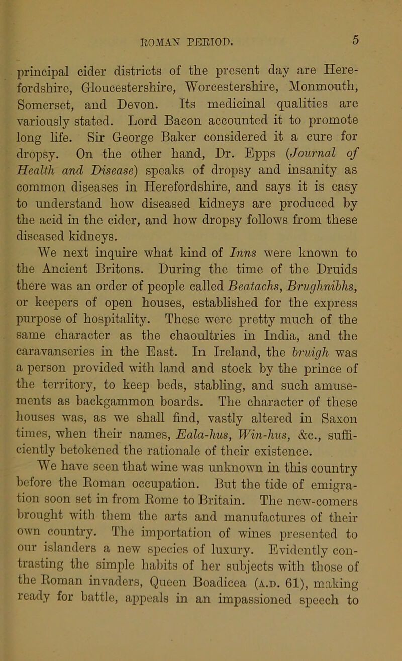 principal cider districts of the present day are Here- fordshire, Gloucestershire, Worcestershire, Monmonth, Somerset, and Devon. Its medicinal qualities are variously stated. Lord Bacon accounted it to promote long life. Sir George Baker considered it a cure for dropsy. On the other hand, Dr. Epps (<Journal of Health ancl Disease) speaks of dropsy and insanity as common diseases in Herefordshire, and says it is easy to understand how diseased kidneys are produced by the acid in the cider, and how dropsy follows from these diseased kidneys. We next inquire what kind of Inns were known to the Ancient Britons. During the time of the Druids there was an order of people called Beatachs, Brughnibhs, or keepers of open houses, established for the express purpose of hospitality. These were pretty much of the same character as the chaoultries in India, and the caravanseries in the East. In Ireland, the bruigli was a person provided with land and stock by the prince of the territory, to keep beds, stabling, and such amuse- ments as backgammon boards. The character of these houses was, as we shall find, vastly altered in Saxon times, when their names, Eala-hus, Win-hus, &c., suffi- ciently betokened the rationale of their existence. We have seen that wine was unknown in this country before the Roman occupation. But the tide of emigra- tion soon set in from Rome to Britain. The new-comers brought with them the arts and manufactures of their own country. The importation of wines presented to our islanders a new species of luxury. Evidently con- trasting the simple habits of her subjects with those of the Roman invaders, Queen Boadicea (a.d. 61), making ready for battle, appeals in an impassioned speech to