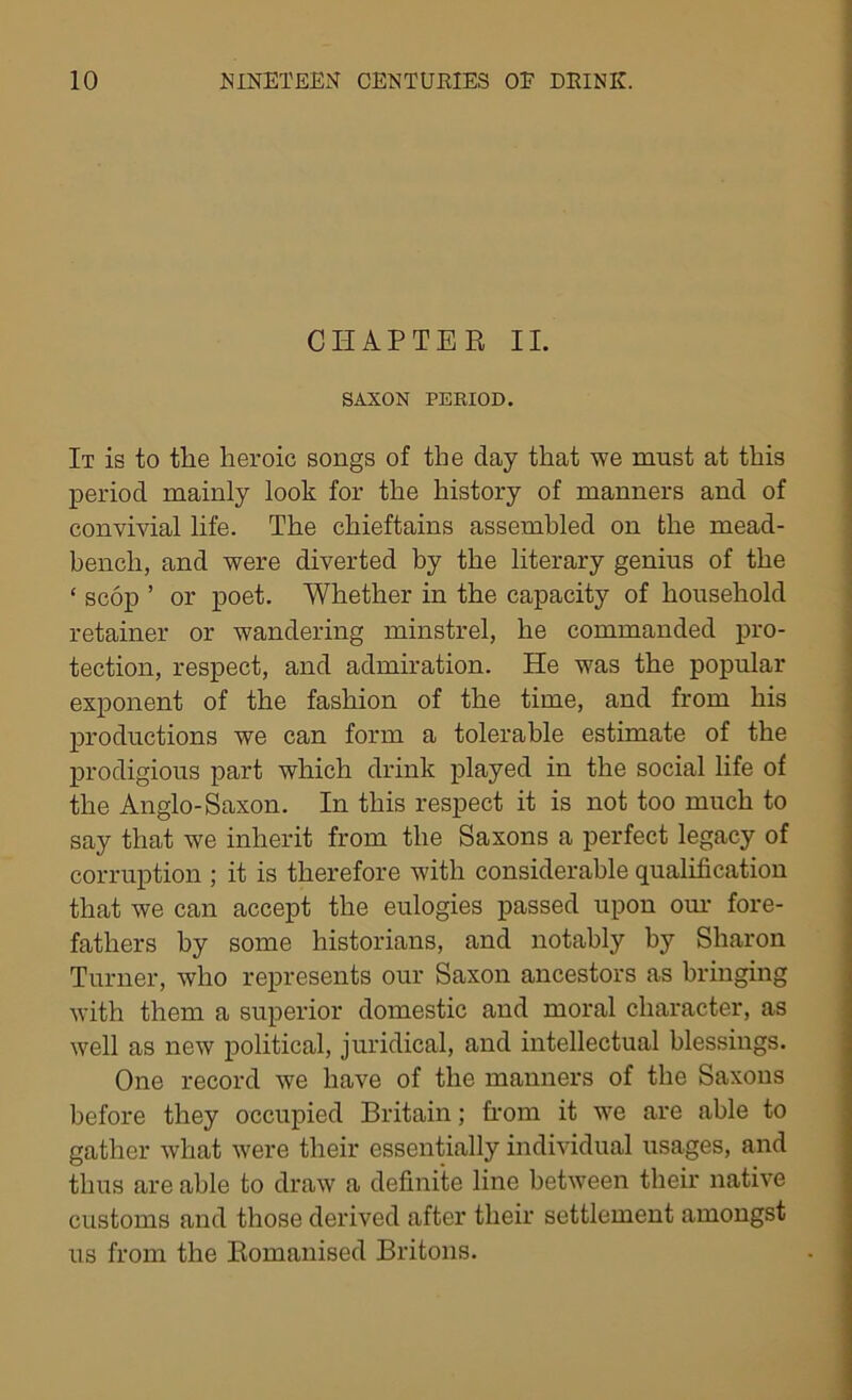 CHAPTER II. SAXON PERIOD. It is to the heroic songs of the day that we must at this period mainly look for the history of manners and of convivial life. The chieftains assembled on the mead- bencli, and were diverted by the literary genius of the * scop ’ or poet. Whether in the capacity of household retainer or wandering minstrel, he commanded pro- tection, respect, and admiration. He was the popular exponent of the fashion of the time, and from his productions we can form a tolerable estimate of the prodigious part which drink played in the social life of the Anglo-Saxon. In this respect it is not too much to say that we inherit from the Saxons a perfect legacy of corruption ; it is therefore with considerable qualification that we can accept the eulogies passed upon our fore- fathers by some historians, and notably by Sharon Turner, who represents our Saxon ancestors as bringing with them a superior domestic and moral character, as well as new political, juridical, and intellectual blessings. One record we have of the manners of the Saxons before they occupied Britain; from it we are able to gather what were their essentially individual usages, and thus are able to draw a definite line between their native customs and those derived after their settlement amongst us from the Romanised Britons.