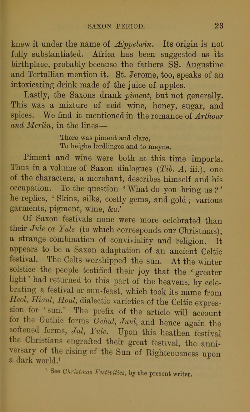 knew it under the name of Mppelwin. Its origin is not fully substantiated. Africa has been suggested as its birthplace, probably because the fathers SS. Augustine and Tertullian mention it. St. Jerome, too, speaks of an intoxicating drink made of the juice of apples. Lastly, the Saxons drank piment, but not generally. This was a mixture of acid wine, honey, sugar, and spices. We find it mentioned in the romance of Arthour and Merlin, in the lines— There was piment and clare, To heighe lordlinges and to meyne. Piment and wine were both at this time imports. Thus in a volume of Saxon dialogues (Tib. A. iii.), one of the characters, a merchant, describes himself and his occupation. To the question ‘ What do you bring us ? ’ he replies, ‘ Skins, silks, costly gems, and gold; various garments, pigment, wine, &c.’ Of Saxon festivals none were more celebrated than their Jule or Yule (to which corresponds our Christmas), a strange combination of conviviality and religion. It appears to be a Saxon adaptation of an ancient Celtic festival. The Celts worshipped the sun. At the winter solstice the people testified their joy that the ‘ greater light had returned to this part of the heavens, by cele- brating a festival or sun-feast, which took its name from Heol, Miaul, Houl, dialectic varieties of the Celtic expres- sion for ‘ sun.’ . The prefix of the article will account for the Gothic forms Gehul, Juul, and hence again the soitened forms, Jul, 1 ale. Upon this heathen festival the Christians engrafted their great festival, the anni- veisaiy of the rising of the Sun of Righteousness upon a dark world.' 1 See Christmas Festivities, by the present writer,