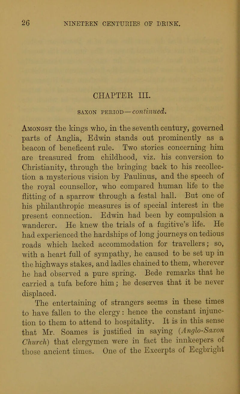 CHAPTER III. saxon period—continued. Amongst the kings who, in the seventh century, governed parts of Anglia, Edwin stands out prominently as a beacon of beneficent rule. Two stories concerning him are treasured from childhood, viz. his conversion to Christianity, through the bringing hack to his recollec- tion a mysterious vision by Paulinus, and the speech of the royal counsellor, who compared human life to the flitting of a sparrow through a festal hall. But one of his philanthropic measures is of special interest in the present connection. Edwin had been by compulsion a wanderer. He knew the trials of a fugitive’s life. He had experienced the hardships of long journeys on tedious roads which lacked accommodation for travellers; so, with a heart full of sympathy, he caused to be set up in the highways stakes, and ladles chained to them, wherever he had observed a pure spring. Bede remarks that he carried a tufa before him; he deserves that it be never displaced. The entertaining of strangers seems in these times to have fallen to the clergy: hence the constant injunc- tion to them to attend to hospitality. It is in this sense that Mr. Soames is justified in saying (Anglo-Saxon Church) that clergymen were in fact the innkeepers of those ancient times. One of the Excerpts of Ecgbright