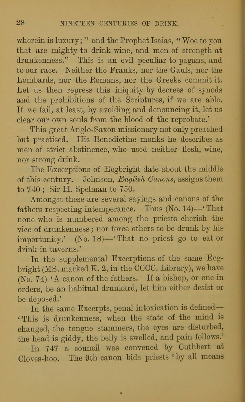 wherein is luxury; ” and the Prophet Isaias, “Woe to you that are mighty to drink wine, and men of strength at drunkenness.” This is an evil peculiar to pagans, and to our race. Neither the Franks, nor the Gauls, nor the Lombards, nor the Komans, nor the Greeks commit it. Let us then repress this iniquity by decrees of synods and the prohibitions of the Scriptures, if we are able. If we fail, at least, by avoiding and denouncing it, let us clear our own souls from the blood of the reprobate.’ This great Anglo-Saxon missionary not only preached but practised. His Benedictine monks he describes as men of strict abstinence, who used neither flesh, wine, nor strong drink. The Excerptions of Ecgbright date about the middle of this century. Johnson, English Canons, assigns them to 740 ; Sir H. Spelman to 750. Amongst these are several sayings and canons of the fathers respecting intemperance. Thus (No. 14)—‘ That none who is numbered among the priests cherish the vice of drunkenness; nor force others to be drunk by his importunity.’ (No. 18)—‘ That no priest go to eat or drink in taverns.’ In the supplemental Excerptions of the same Ecg- bright (MS. marked K. 2, in the CCCC. Library), we have (No. 74) ‘A canon of the fathers. If a bishop, or one in orders, be an habitual drunkard, let him either desist or be deposed.’ In the same Excerpts, penal intoxication is defined— ‘ This is drunkenness, when the state of the mind is changed, the tongue stammers, the eyes are disturbed, the head is giddy, the belly is swelled, and pain follows.’ In 747 a council was convened by Cutlibert at Cloves-lioo. The 9th canon bids priests ‘ by all means