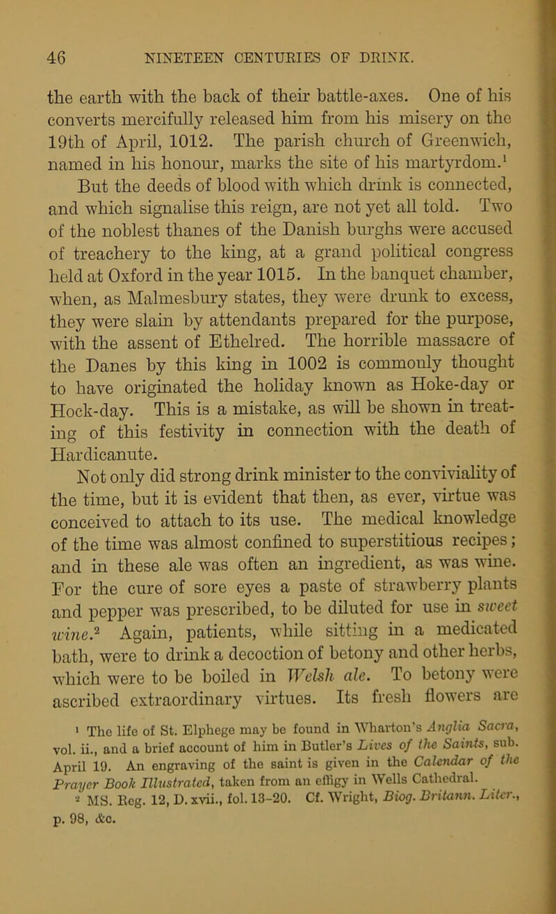 the earth with the hack of their battle-axes. One of his converts mercifully released him from his misery on the 19th of April, 1012. The parish church of Greenwich, named in his honour, marks the site of his martyrdom.1 But the deeds of blood with which drink is connected, and which signalise this reign, are not yet all told. Two of the noblest thanes of the Danish burghs were accused of treachery to the king, at a grand political congress held at Oxford in the year 1015. In the banquet chamber, when, as Malmesbury states, they were drunk to excess, they were slain by attendants prepared for the purpose, with the assent of Ethelred. The horrible massacre of the Danes by this king in 1002 is commonly thought to have originated the holiday known as Hoke-day or Hock-day. This is a mistake, as will be shown in treat- ing of this festivity in connection with the death of Hardicanute. Not only did strong drink minister to the conviviality of the time, but it is evident that then, as ever, virtue was conceived to attach to its use. The medical knowledge of the time was almost confined to superstitious recipes; and in these ale was often an ingredient, as was wine. For the cure of sore eyes a paste of strawberry plants and pepper was prescribed, to be diluted for use in sweet wine? Again, patients, while sitting in a medicated bath, were to drink a decoction of betony and other herbs, which were to be boiled in Welsh ale. To betony were ascribed extraordinary virtues. Its fresh flowers are 1 The life of St. Elphege may be found in Wharton's Anglia Sacra, vol. ii., and a brief account of him in Butler’s Lives of the Saints, sub. April 19. An engraving of the saint is given in the Calendar of the Prayer Book Illustrated, taken from an efiigy in Wells Cathedral. 2 MS. Reg. 12, D. xvii., fol. 13-20. Cf. Wright, Biog. Britann. Liter., p. 98, &c.